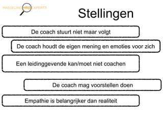 Stellingen
De coach stuurt niet maar volgt
Een leidinggevende kan/moet niet coachen
De coach houdt de eigen mening en emoties voor zich
De coach mag voorstellen doen
Empathie is belangrijker dan realiteit
 