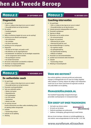 hen als Tweede Beroep
Module 2                                   29 sePtemBer 2010         Module 3                                          14 OktOBer 2010

Diagnostiek                                                          Coaching-interventies
q Een goed begin                                                     q     Een goed begin
	 •	Wat	is	er	nodig	om	deze	dag	tot	een	succes	te	maken?	            	     •	Wat	is	er	nodig	om	deze	dag	tot	een	succes	te	maken?	
	 •	Persoonlijk	leerdoel	van	de	dag	formuleren	                      	     •	Persoonlijk	leerdoel	van	de	dag	formuleren
q De coachee                                                         q     Evaluatie gevoerde intakegesprekken met coachees
	 •	Karaktertypologieën                                              q     Presentatie coachplannen
	 •	Leerstijlen                                                      q     Typering en allergie
q Welke succesfactoren bepalen het succes van de coaching?           q     Vertrouwen van de coachee winnen
q Inrichting van een effectief coachingtraject                       	     •	De	vertrouwensspiraal	
	 •	Het	coachcontract                                                q     Omgaan met weerstand
	 •	Het	coachplan	                                                   	     •	Weerstand	bij	de	coachee
	 •	De	diverse	interventies                                          	     •	Weerstand	bij	jezelf	als	coach
q Inrichting van het coachgesprek                                    q     Interventiebenaderingen in coaching
q Diagnostiek                                                        	     •	De	cognitieve	aanpak	
	 •	Het	doel	van	het	traject;	wat	speelt	er	echt?                    	     •	De	gedragsbenadering	
	 •	Het	definiëren	van	de	omgevingsfactoren	                         	     •	De	experimentele	benadering	
	 •	De	leerbehoefte:	het	definiëren	van	de	benodigde	competenties	   	     •	Reflectie	en	feedback
    om het voorgenomen doel te bereiken                              q     Presentatie van interventiemethodieken
	 •	Het	psychologisch	construct                                      q     Leerdoel voor de komende weken formuleren
	 •	De	mentale	thermometer	                                          q     Evaluatie
q Het kunnen onderscheiden van behoefte en drijfveren                	     •	Sessieverslag	schrijven
q Presentatie van diagnosemethodieken                                q     Afsluiting en huiswerkopdracht
q Afsluiting en huiswerkopdracht




Module 5                                    11 NOVemBer 2010         Voor wie bestemd?
De authentieke coach                                                 Deze verkorte opleiding is uitermate geschikt voor professionals,
                                                                     managers en leidinggevenden die zich naast hun huidige vakgebied
q Een goed begin                                                     willen verdiepen in coaching. Iedereen die collega’s en/of medewerkers
	 •	Wat	is	er	nodig	om	deze	dag	tot	een	succes	te	maken?	            coacht of de rol van interne coach binnen de organisatie vervuld zal
	 •	Persoonlijk	leerdoel	van	de	dag	formuleren                       veel profijt hebben van de opleiding.
q Presentatie coachingmethodieken
q Tools voor authentiek coachen
	 •	Werken	met	kaarten                                               ManagersKalender.nl
	 •	Waardehiërarchie
	 •	De	frustatiepagina                                               Voor kwalitatief hoogwaardige managementtrainingen,
	 •	De	STOP	techniek	                                                persoonlijke coachingstrajecten en incompanytrainingen
	 •	Nondualisme
	 •	Werken	met	stilte	
q De coaching carrousel                                              Een greep uit onze trainingen:
  Coaches demonstreren aan elkaar welke ontwikkeling zij door
                                                                     •		   Van harder naar slimmer werken
  de opleiding hebben doorgemaakt
                                                                     •		   De kracht van het denken
q Evaluatie
                                                                     •		   Praktische psychologie voor professionals
	 •	Sessieverslag	schrijven
                                                                     •		   Snellezen, mindmapping, geheugentraining & creatief denken
q Evaluatie van de opleiding
q Afsluiting
                                                                     Kijk voor al onze trainingen, informatie en inschrijfmogelijkheden op
                                                                     onze website: www.managerskalender.nl of bel naar 040 - 2 972 780.



                                                                     www.euroforum.nl/coachen
 