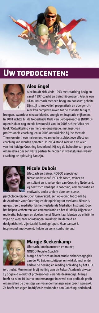 Uw topdocenten:
                  Alex engel
                    Alex houdt zich sinds 1993 met coaching bezig en
                    vanaf 1997 coacht en traint hij groepen. Alex is een
                    all-round coach met een hoog ‘no nonsens’ gehalte.
                    Zijn stijl is innovatief, pragmatisch en doelgericht.
                    Alex kan complexe zaken tot de essentie terug te
brengen, waardoor nieuwe ideeën, energie en inspiratie vrijkomen.
In 2001 richtte hij de Nederlande Orde van Beroepscoaches (NOBCO)
op en is daar nog steeds bestuurslid van. In 2003 schreef Alex het
boek ‘Ontwikkeling van mens en organisatie, met inzet van
professionele coaching’ en in 2006 ontwikkelde hij ‘de Mentale
Thermometer’, een instrument waarmee het subjectieve effect van
coaching kan worden gemeten. In 2004 stond Alex aan de wieg
van het huidige Coaching Nederland. Hij zag de behoefte van grote
organisaties om een vaste partner te hebben in vraagstukken waarin
coaching de oplossing kan zijn.


                  Nicole Dubois
                   Lifecoach en trainer, NOBCO associated.
                   Nicole werkt vanaf 1993 als coach, trainer en
                   consultant en is verbonden aan Coaching Nederland.
                   Zij heeft zich verdiept in coaching, communicatie en
                   motivatie, onder andere door een cursus
psychologie bij de Open Universiteit, een opleiding tot coach bij
de Academie voor Coaching en de opleiding tot mediator. Nicole is
geregistreerd mediatior bij het Nederlands Mediation Instituut. Door
het helpen verbeteren van communicatie en het duidelijk krijgen van
motivatie, belangen en doelen, helpt Nicole haar klanten op efficiënte
wijze op weg naar oplossingen. Kwaliteit, helderheid en
doelgerichtheid zijn daarbij kernbegrippen. Haar aanpak is
inspirerend, motiverend, helder en soms confronterend.


                  margje Beekenkamp
                  Lifecoach, loopbaancoach en trainer,
                  NOBCO RegisterCoach®
                  Margje heeft zich na haar studie orthopedagogiek
                  aan de RU Leiden spiritueel ontwikkeld met onder
                  andere de healing en reading opleiding bij het CICO
te Utrecht. Momenteel is zij leerling aan de Pulsar Academie alwaar
zij opgeleid wordt tot professioneel veranderdeskundige. Margje
heeft na ruim 10 jaar verandermanager in zowel non profit als profit
organisaties de overstap van verandermanager naar coach gemaakt.
Ze heeft een eigen bedrijf en is verbonden aan Coaching Nederland.
 