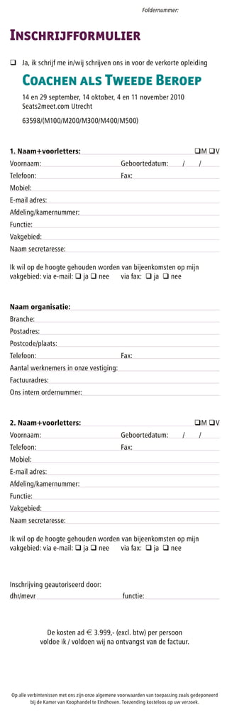 Foldernummer:



Inschrijfformulier
q Ja, ik schrijf me in/wij schrijven ons in voor de verkorte opleiding

    Coachen als Tweede Beroep
    14 en 29 september, 14 oktober, 4 en 11 november 2010
    Seats2meet.com Utrecht
    63598/(M100/M200/M300/M400/M500)



1. Naam+voorletters:                                                               qM qV
Voornaam:                                        Geboortedatum:               /      /
Telefoon:                                        Fax:
Mobiel:
E-mail adres:
Afdeling/kamernummer:
Functie:
Vakgebied:
Naam secretaresse:

Ik wil op de hoogte gehouden worden van bijeenkomsten op mijn
vakgebied: via e-mail: q ja q nee   via fax: q ja q nee



Naam organisatie:
Branche:
Postadres:
Postcode/plaats:
Telefoon:                                        Fax:
Aantal werknemers in onze vestiging:
Factuuradres:
Ons intern ordernummer:



2. Naam+voorletters:                                                               qM qV
Voornaam:                                        Geboortedatum:               /      /
Telefoon:                                        Fax:
Mobiel:
E-mail adres:
Afdeling/kamernummer:
Functie:
Vakgebied:
Naam secretaresse:

Ik wil op de hoogte gehouden worden van bijeenkomsten op mijn
vakgebied: via e-mail: q ja q nee   via fax: q ja q nee



Inschrijving geautoriseerd door:
dhr/mevr                                          functie:



               De kosten ad e 3.999,- (excl. btw) per persoon
             voldoe ik / voldoen wij na ontvangst van de factuur.




Op alle verbintenissen met ons zijn onze algemene voorwaarden van toepassing zoals gedeponeerd
         bij de Kamer van Koophandel te Eindhoven. Toezending kosteloos op uw verzoek.
 