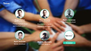 Former football player
and football coach.
Hugo Cortez
Experience in digital
marketing and football.
Vítor Almeida Pedro Gimenes
Investor
Mobile developer
Nuno Antunes
UX/Web designer
Ricardo Machado
CEO & Co-founder COO & Co-founder Backend developer
Team
 