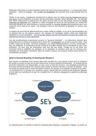 Starbucks, Coca-Cola ou encore Victoria’s Secret ont trouvé une bonne audience -- y compris avec leurs
employés -- active et engagée. Voici la liste (via fanpagelist) des marques avec la plus grande base de
fans.

Twitter, à son niveau, a également révolutionné la relation avec les clients pour les marques qui ont su
s’en servir comme traitement en temps réel des demandes, plaintes, offres spéciales, etc. Un exemple
tout récent, démontrant la capacité pour les ‘petits’ de jouer dans la cour des grands, concerne le Musée
Historique de Stockholm qui, repérant un tweet (message de moins de 140 caractères sur Twitter) de
notre part pendant une visite familiale, a envoyé aussitôt un message @mdial personnellement pour nous
remercier de la visite et du tweet. Cet échange a été à la fois étonnant et agréable et, surtout, peu
coûteux.

La relation de proximité est déterminante pour rester visible et crédible. Le jeu de la recommandation est
un élément fort sur les réseaux sociaux. Les marques ont l’avantage, parfois, d’être plus facilement
repérables et recommandables... mais le jeu des réseaux permet à de nouvelles marques de se bâtir une
identité forte de plus en plus rapidement.

Une des problématiques importantes concerne le “personal branding” -- un phénomène d’autant plus
d’actualité avec la montée en puissance de la notion de “l’e-réputation” qui concerne tous les rangs. Pour
le PDG, l’enjeu est de taille. Comment juxtaposer une image professionnelle et, à la fois, personnelle ?
Pour les employés, la complication est de construire sa propre identité tout en travaillant au sein d’une
entreprise. Et, pour tous les internautes, quel que soit leur statut, l’image sur le net laisse une
empreinte forte et indélébile (ou presque), et la réputation se construit aussi par les marques avec
lesquelles les internautes s’associent. Dans les réseaux sociaux, les marques doivent aussi prendre en
considération cet aspect.


Après le Personal Branding, le Coaching des Marques ?

Pour réussir le marketing d’une marque dans cette nouvelle ère, une marque ne peut plus se contenter
de vendre un produit au bon prix au bon endroit avec la bonne publicité et promotion. La marque doit se
permettre d’exprimer une personnalité, un sens, voire un sens de l’humour. Les messages provenant de
la marque doivent provoquer des ressentis chez le client et doivent chercher et susciter le dialogue. Tous
les points de contact avec le client permettent d’influer, de l’écouter et d’impacter l’expérience du client.
 Le marketing de 4 P (produit, prix, publicité, place), inventé dans les années 60 est largement dépassé
et doit céder au marketing de ce que l’on a baptisé les 5 E: émotion, engagement, expérience, échange
& essence.




Le marketing des 5 E consiste à rendre le marketing plus holistique, incorporant 3 étapes: un avant, un
 