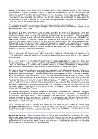 pendant et un après l’acte d’achat. Ainsi, le marketing de la marque devient l’affaire de tous, tous les
stakeholders -- “parties prenantes” internes et externes de l’entreprise, tels les distributeurs, les
fournisseurs, les employés, les actionnaires, et les clients -- car tous deviennent eux-aussi des agents de
communication de la marque. La marque n’est plus juste cantonnée au seul département marketing.
 Pour réussir cette évolution, les marques ont souvent besoin de s’approprier un savoir-faire de
communication interne et externe qui permet des micro-réajustements réguliers du positionnement.
 Intervient alors le rôle du coach de la marque.

Un concept de coaching de marques est en train de s’installer outre-atlantique, mais il semble ne
s’attacher qu’au rôle de “sell-out project manager” (celui qui s’occupe de l’écoulement). Dans ce cas, le
titre de coach est utilisé à tort.

Un coach est là pour accompagner, non pas pour remplacer les acteurs de la marque. Pour que
l’expression de la marque soit sentie par le consommateur dans tous les points de contacts, elle et ses
valeurs doivent être incarnées, le plus que possible, par l’ensemble des intervenants. Un coaching, dans
ce contexte, consiste à aider un PDG à représenter la marque et à s’assurer que l’expression et
l’expérience “infusent” à tous les niveaux pour finalement être transmise aux consommateurs qui
deviennent de plus en plus acteurs de la marque. Certes, le consommateur était acteur auparavant par
le bouche à oreille et la consommation ‘localement’ des propres produits ; mais aujourd’hui le message
atteint des oreilles et des yeux plus nombreux, plus vite, et surtout de sources multiples. Comme
l’araignée qui tisse la toile (web), le coaching de marque s’accomplit dans un cadre d’entreprise multi-
directionnel, interactif, dynamique et complexe.

Pour donner un exemple, parmi les difficultés que rencontrent les entreprises, il y a la question de la
veille et de l’écoute des “stakeholders.” Qui écoute quoi ? Comment sont remontées les informations ?
 Quel engagement établir en réponse aux retours des stakeholders ? Qui est en mesure et / ou désigné
pour répondre ?

Dans une ère où le monde s'aplatit (cf. Thomas Friedman’s The World is Flat), les ressources -- telles que
les centre d’appels -- sont de plus en plus limitées et l’offshore outsourcing devient une deuxième nature.
 Ainsi, la consistance et la cohérence de l’expérience client et le niveau d’engagement et d’engouement
des employés -- particulièrement pour les marques internationales -- sont de vrais enjeux.

Le coaching de marque est alors un sujet vaste, qui ne peut se limiter à la sous-traitance de l'expérience
au point de vente. Le coaching de marque peut aller jusqu’à aider une marque à expliquer et décoder
l’expérience de facto des clients. C’est dans ce contexte que l’entreprise doit tenter de rendre les affaires
et la communication plus transparente. Il ne s’agit pas d’une transparence entière, de nudité ; mais
d’une forme de cohérence entre le dire et le vivre. En tout état de cause, l’appartenance de l’employé et
sa confiance dans l’entreprise sont cruciaux pour atteindre -- et dépasser -- les attentes des clients.
 Dans la recherche d’une marque réussie et pérenne, l’employé -- surtout pour la nouvelle Génération
dite Y -- doit vivre et croire dans les valeurs de l’entreprise. Les exemples sont flagrants quand on met
face à face l’expérience du voyageur sur Cathay Pacific ou Singapore Airlines, où l'équipage de bord offre
un service dévoué, impeccable et soigné, versus le vécu du passager “comme un chiffre” sur les vols
d’American Airlines ou Delta Airlines.

Le coaching de marque est une affaire d’hommes et de femmes. Il consiste à aider l’entreprise à naviguer
à travers tous les canaux de communication et de l’aider à trouver sa voix/voie. Quel message à
communiquer, pour quelle audience, ou communauté, et par quel moyen ? Par ailleurs, le coaching de
marque demande de façon sine qua non la décision et la participation du PDG pour donner la vision,
montrer l’exemple et réaffirmer le sens au quotidien. Le coach est là pour l’accompagner et pour l’aider à
transformer sa vision en réalité.

Si la communication directe, “private label media” tel que décrit par Egol, Moeller et Vollmer dans
Strategy & Business, peut être facilitée en partie par “l’outil” Internet, rien -- de ce que sont l’Internet et
les technologies automatisantes -- ne peut remplacer l’expérience, l’émotion ou l’efficacité d’une équipe
motivée autour d’une marque cohérente et pertinente.


Genèse de l’article : Tiffany Assouline et Minter Dial se sont “accrochés” par les hasards de Twitter
autour des pistes linguistiques dans les domaines de la stratégie commerciale et marketing lancées
régulièrement par Minter. Intervenants tous deux auprès des entreprises pour les accompagner dans leur
positionnement, ils ont eu l’idée de co-écrire un billet autour d’une problématique actuelle qu’ils abordent
tous deux sous un angle différent et complémentaire.
 