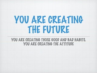 YOU ARE CREATING THE FUTURE YOU ARE CREATING THOSE GOOD AND BAD HABITS. YOU ARE CREATING THE ATTITUDE 