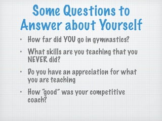 Some Questions to Answer about Yourself How far did YOU go in gymnastics? What skills are you teaching that you NEVER did? Do you have an appreciation for what you are teaching How “good” was your competitive coach? 