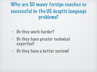 Do they work harder? Do they have greater technical expertise? Do they have a better system? Why are SO many foreign coaches so  successful in   the   US despite language problems? 