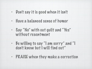 Don’t say it is good when it isn’t Have a balanced sense of humor Say “No” with out guilt and “Yes” without resentment Be willing to say “I am sorry” and “I don’t know but I will find out” PRAISE when they make a correction 