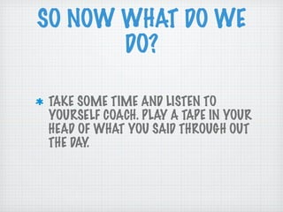 SO NOW WHAT DO WE DO? TAKE SOME TIME AND LISTEN TO YOURSELF COACH. PLAY A TAPE IN YOUR HEAD OF WHAT YOU SAID THROUGH OUT THE DAY. 