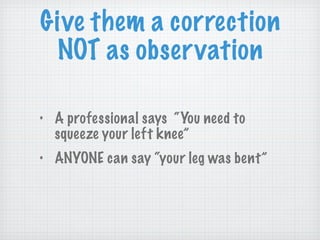 Give them a correction NOT as observation A professional says  “You need to squeeze your left knee” ANYONE can say “your leg was bent” 