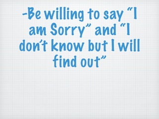 -Be willing to say “I am Sorry” and “I don’t know but I will find out” 