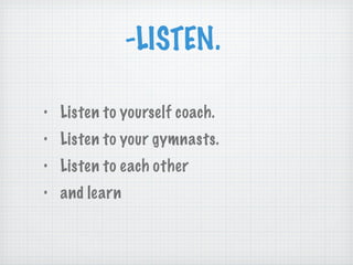 -LISTEN.  Listen to yourself coach. Listen to your gymnasts. Listen to each other and learn 