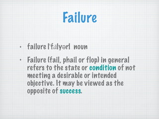 Failure failure | ˈ f ā lyər|  noun Failure (fail, phail or flop) in general refers to the state or  condition  of not meeting a desirable or intended objective. It may be viewed as the opposite of  success . 