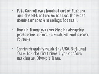 Pete Carroll was laughed out of Foxboro and the NFL before he became the most dominant coach in college football. Donald Trump was seeking bankruptcy protection before he made his real estate fortune.  Terrin Humphry made the USA National Team for the first time 1 year before making an Olympic Team. 