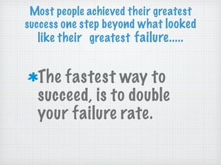 The fastest way to succeed, is to double your failure rate. Most people achieved their greatest success  one step beyond what  looked like their  greatest  failure..... 