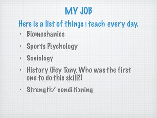 MY JOB Here is a list of things  I   teach   every day. Biomechanics Sports Psychology Sociology History (Hey Tony, Who was the first one to do this skill?) Strength/ conditioning 