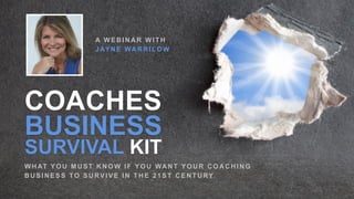 COACHES
BUSINESS
SURVIVAL KIT
WHAT YOU MUST KNOW IF YOU WANT YOUR COACHING
B U S I N E S S TO S U RV I V E I N T H E 2 1 S T C E N T U RY
A W E B I N A R W I T H
J AY N E WA R R I L O W
 