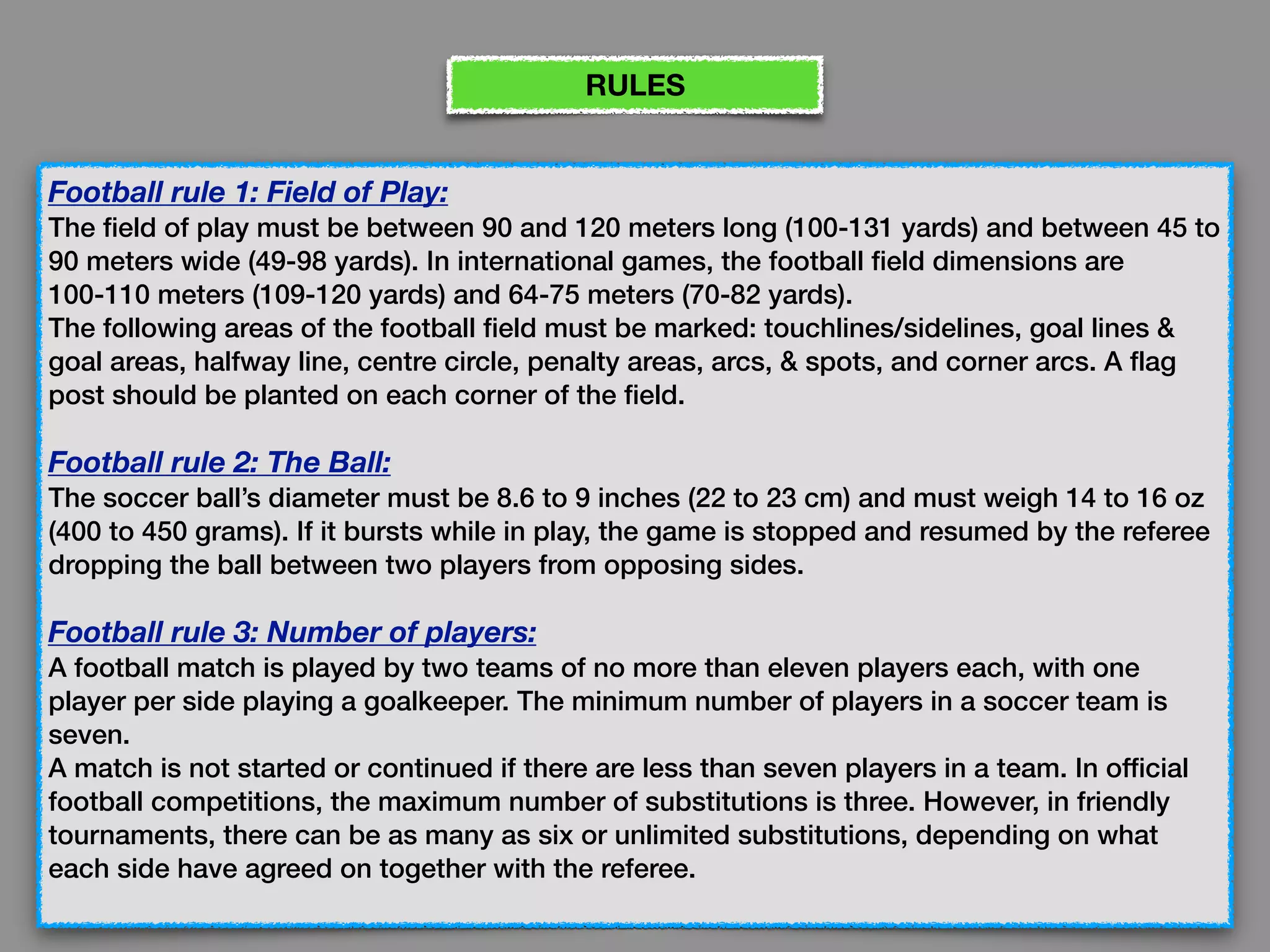 Football rule 1: Field of Play:
The field of play must be between 90 and 120 meters long (100-131 yards) and between 45 to
90 meters wide (49-98 yards). In international games, the football field dimensions are
100-110 meters (109-120 yards) and 64-75 meters (70-82 yards). 
The following areas of the football field must be marked: touchlines/sidelines, goal lines &
goal areas, halfway line, centre circle, penalty areas, arcs, & spots, and corner arcs. A flag
post should be planted on each corner of the field.
Football rule 2: The Ball:
The soccer ball’s diameter must be 8.6 to 9 inches (22 to 23 cm) and must weigh 14 to 16 oz
(400 to 450 grams). If it bursts while in play, the game is stopped and resumed by the referee
dropping the ball between two players from opposing sides.
Football rule 3: Number of players:
A football match is played by two teams of no more than eleven players each, with one
player per side playing a goalkeeper. The minimum number of players in a soccer team is
seven. 
A match is not started or continued if there are less than seven players in a team. In official
football competitions, the maximum number of substitutions is three. However, in friendly
tournaments, there can be as many as six or unlimited substitutions, depending on what
each side have agreed on together with the referee.
RULES
 