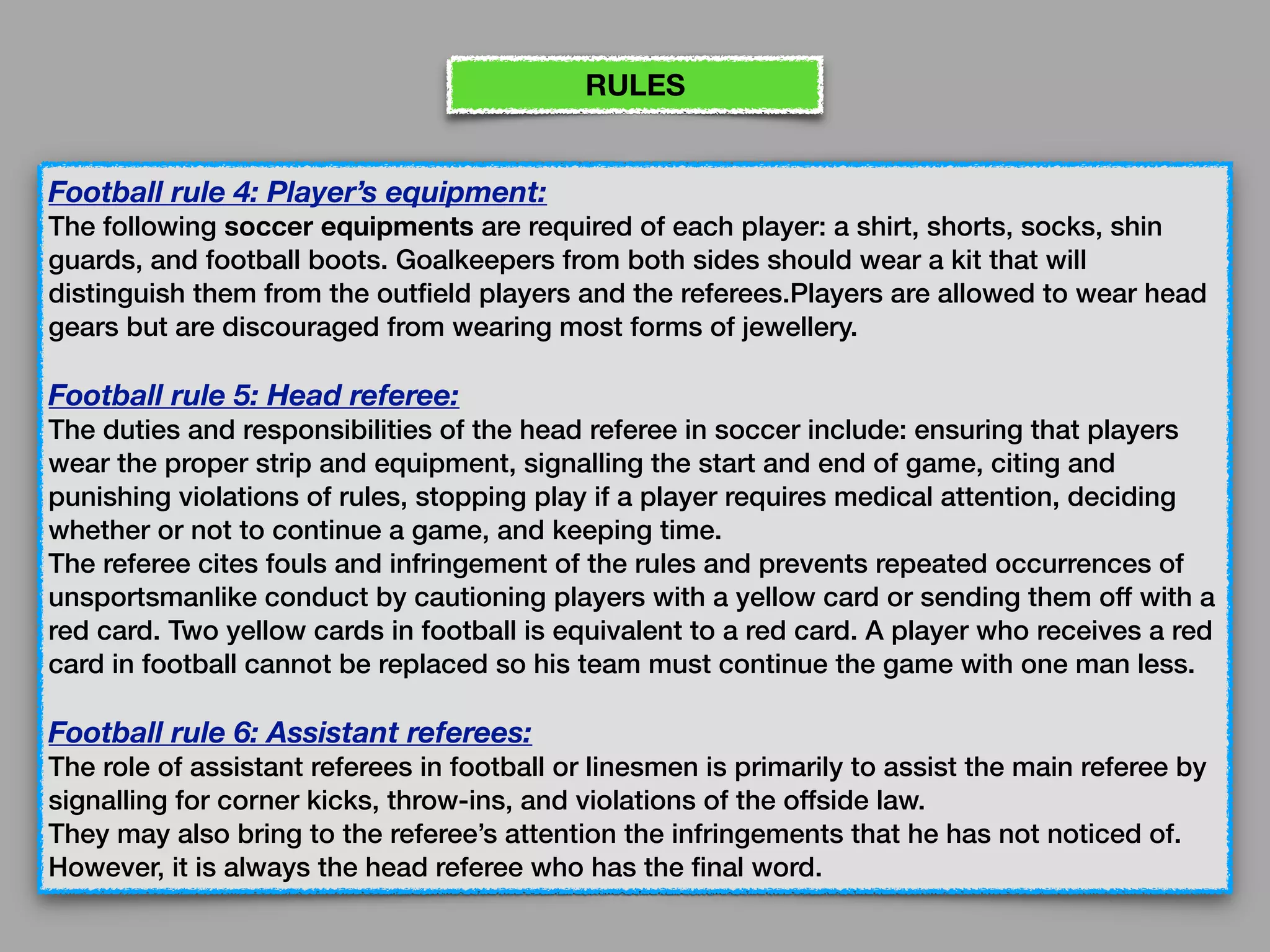 Football rule 4: Player’s equipment:
The following soccer equipments are required of each player: a shirt, shorts, socks, shin
guards, and football boots. Goalkeepers from both sides should wear a kit that will
distinguish them from the outfield players and the referees.Players are allowed to wear head
gears but are discouraged from wearing most forms of jewellery.
Football rule 5: Head referee:
The duties and responsibilities of the head referee in soccer include: ensuring that players
wear the proper strip and equipment, signalling the start and end of game, citing and
punishing violations of rules, stopping play if a player requires medical attention, deciding
whether or not to continue a game, and keeping time. 
The referee cites fouls and infringement of the rules and prevents repeated occurrences of
unsportsmanlike conduct by cautioning players with a yellow card or sending them off with a
red card. Two yellow cards in football is equivalent to a red card. A player who receives a red
card in football cannot be replaced so his team must continue the game with one man less.
Football rule 6: Assistant referees:
The role of assistant referees in football or linesmen is primarily to assist the main referee by
signalling for corner kicks, throw-ins, and violations of the offside law. 
They may also bring to the referee’s attention the infringements that he has not noticed of.
However, it is always the head referee who has the final word.
RULES
 