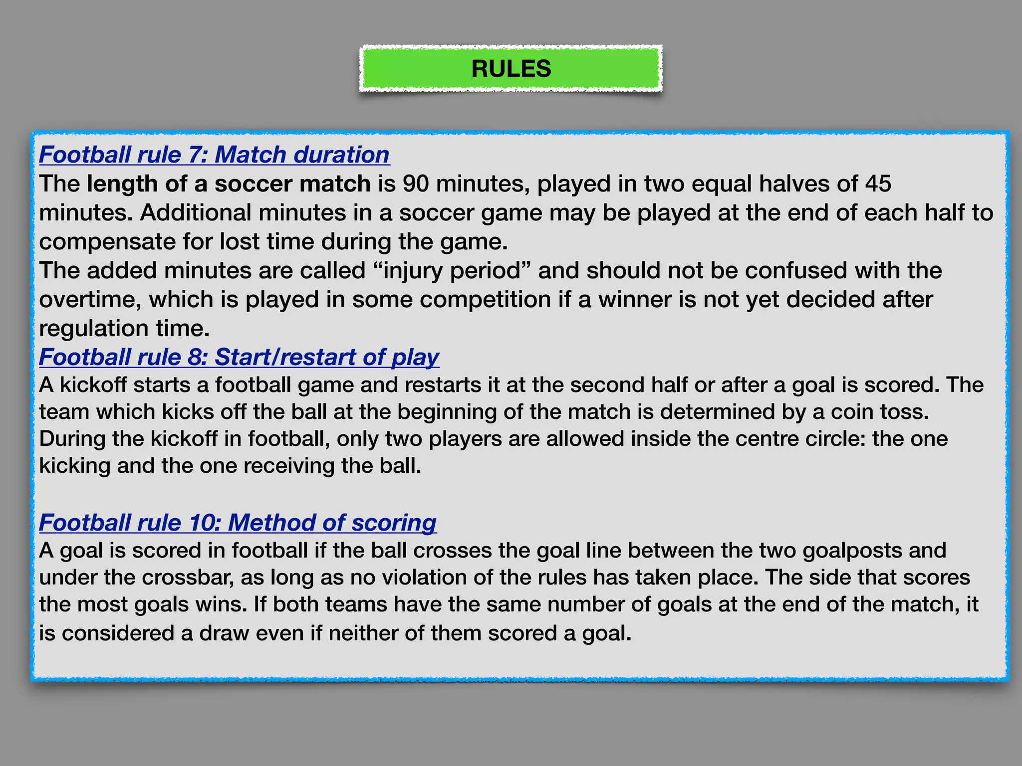 Football rule 7: Match duration
The length of a soccer match is 90 minutes, played in two equal halves of 45
minutes. Additional minutes in a soccer game may be played at the end of each half to
compensate for lost time during the game. 
The added minutes are called “injury period” and should not be confused with the
overtime, which is played in some competition if a winner is not yet decided after
regulation time.
Football rule 8: Start/restart of play
A kickoff starts a football game and restarts it at the second half or after a goal is scored. The
team which kicks off the ball at the beginning of the match is determined by a coin toss. 
During the kickoff in football, only two players are allowed inside the centre circle: the one
kicking and the one receiving the ball.
Football rule 10: Method of scoring
A goal is scored in football if the ball crosses the goal line between the two goalposts and
under the crossbar, as long as no violation of the rules has taken place. The side that scores
the most goals wins. If both teams have the same number of goals at the end of the match, it
is considered a draw even if neither of them scored a goal.
RULES
 