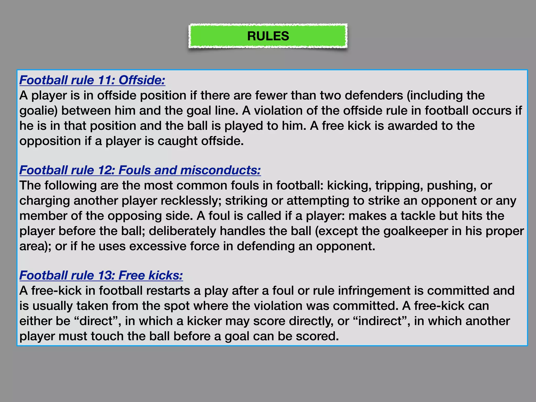 Football rule 11: Offside:
A player is in offside position if there are fewer than two defenders (including the
goalie) between him and the goal line. A violation of the offside rule in football occurs if
he is in that position and the ball is played to him. A free kick is awarded to the
opposition if a player is caught offside.
Football rule 12: Fouls and misconducts:
The following are the most common fouls in football: kicking, tripping, pushing, or
charging another player recklessly; striking or attempting to strike an opponent or any
member of the opposing side. A foul is called if a player: makes a tackle but hits the
player before the ball; deliberately handles the ball (except the goalkeeper in his proper
area); or if he uses excessive force in defending an opponent.
Football rule 13: Free kicks:
A free-kick in football restarts a play after a foul or rule infringement is committed and
is usually taken from the spot where the violation was committed. A free-kick can
either be “direct”, in which a kicker may score directly, or “indirect”, in which another
player must touch the ball before a goal can be scored.
RULES
 