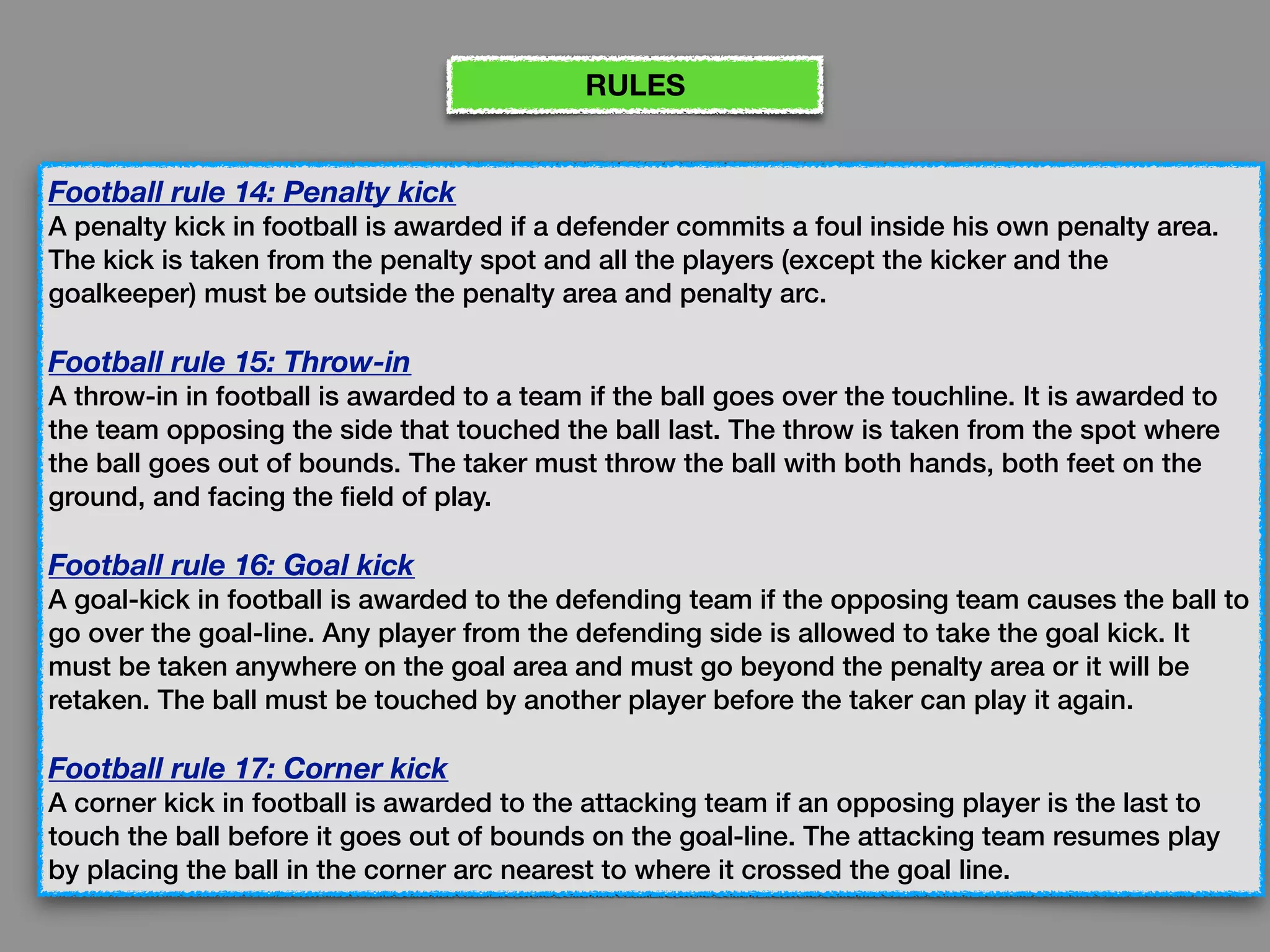 Football rule 14: Penalty kick
A penalty kick in football is awarded if a defender commits a foul inside his own penalty area.
The kick is taken from the penalty spot and all the players (except the kicker and the
goalkeeper) must be outside the penalty area and penalty arc.
Football rule 15: Throw-in
A throw-in in football is awarded to a team if the ball goes over the touchline. It is awarded to
the team opposing the side that touched the ball last. The throw is taken from the spot where
the ball goes out of bounds. The taker must throw the ball with both hands, both feet on the
ground, and facing the field of play.
Football rule 16: Goal kick
A goal-kick in football is awarded to the defending team if the opposing team causes the ball to
go over the goal-line. Any player from the defending side is allowed to take the goal kick. It
must be taken anywhere on the goal area and must go beyond the penalty area or it will be
retaken. The ball must be touched by another player before the taker can play it again.
Football rule 17: Corner kick
A corner kick in football is awarded to the attacking team if an opposing player is the last to
touch the ball before it goes out of bounds on the goal-line. The attacking team resumes play
by placing the ball in the corner arc nearest to where it crossed the goal line.
RULES
 