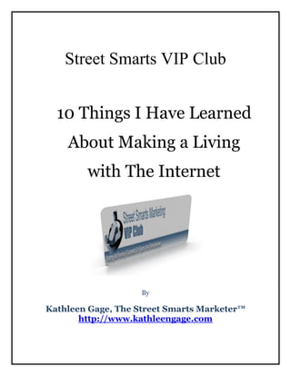 Street Smarts VIP Club


  10 Things I Have Learned
    About Making a Living
        with The Internet




                    By

Kathleen Gage, The Street Smarts Marketer™
       http://www.kathleengage.com
 