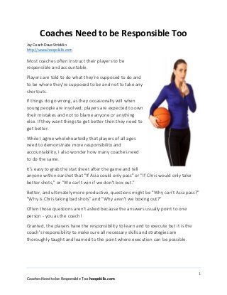 1
Coaches Need to be Responsible Too-hoopskills.com
Coaches Need to be Responsible Too
-by Coach Dave Stricklin
http://www.hoopskills.com
Most coaches often instruct their players to be
responsible and accountable.
Players are told to do what they're supposed to do and
to be where they're supposed to be and not to take any
shortcuts.
If things do go wrong, as they occasionally will when
young people are involved, players are expected to own
their mistakes and not to blame anyone or anything
else. If they want things to get better then they need to
get better.
While I agree wholeheartedly that players of all ages
need to demonstrate more responsibility and
accountability, I also wonder how many coaches need
to do the same.
It's easy to grab the stat sheet after the game and tell
anyone within earshot that "If Asia could only pass" or "If Chris would only take
better shots," or "We can't win if we don't box out."
Better, and ultimately more productive, questions might be "Why can't Asia pass?"
"Why is Chris taking bad shots" and "Why aren't we boxing out?"
Often those questions aren't asked because the answers usually point to one
person - you as the coach!
Granted, the players have the responsibility to learn and to execute but it is the
coach's responsibility to make sure all necessary skills and strategies are
thoroughly taught and learned to the point where execution can be possible.
 
