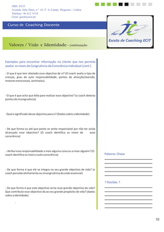 2009, ECIT
Avenida Júlio Dinis, n.º 14, 3º A, Campo Pequeno - Lisboa
Telefone: 96 612 5154
10
	
  
	
  
Geral: geral@ecit.pt
	
  
Curso	
  de	
  	
  Coaching	
  Docente	
  
	
  
	
  
	
  
	
  
	
  
Valores / Visão e Identidade - continuação
	
  
	
  
	
  
	
  
Exemplos	
   para	
  encontrar	
   informação	
   no	
  cliente	
   que	
  nos	
  permita	
  
avaliar	
  os	
  níveis	
  de	
  Congruência	
  da	
  Consciência	
  Individual	
  (cont.)	
  
	
  
-­‐	
  O	
  que	
  é	
  que	
  tem	
  afastado	
  esse	
  objectivo	
  de	
  si?	
  (O	
  coach	
  avalia	
  o	
  tipo	
  de	
  
crenças,	
   grau	
   de	
   auto	
   responsabilidade,	
   pontos	
   de	
   atracção/aversão,	
  
motores	
  emocionais,	
  sentinelas).	
  
	
  
	
  
	
  
	
  
-­‐	
  O	
  que	
  é	
  que	
  acha	
  que	
  falta	
  para	
  realizar	
  esse	
  objectivo?	
  (o	
  coach	
  detecta	
  
pontos	
  de	
  incongruência)	
  
	
  
	
  
	
  
	
  
-­‐	
  Qual	
  o	
  significado	
  desse	
  objectivo	
  para	
  si?	
  (Dados	
  sobre	
  a	
  Identidade)	
  
	
  
	
  
	
  
	
  
-­‐	
  De	
  que	
  forma	
  ou	
  até	
  que	
  ponto	
  se	
  sente	
  responsável	
  por	
  não	
  ter	
  ainda	
  
alcançado	
   esse	
   objectivo?	
   (O	
   coach	
   identifica	
   os	
   níveis	
   de	
   	
   	
   	
   auto	
  
consciência)	
  
	
  
	
  
	
  
	
  
-­‐	
  Atribui	
  essa	
  responsabilidade	
  a	
  mais	
  alguma	
  coisa	
  ou	
  a	
  mais	
  alguém?	
  (O	
  
coach	
  identifica	
  os	
  níveis	
  e	
  auto	
  consciência)	
  
	
  
	
  
	
  
	
  
-­‐	
  De	
  que	
  forma	
  é	
  que	
  ele	
  se	
  integra	
  no	
  seu	
  grande	
  objectivo	
  de	
  vida?	
  (o	
  
coach	
  percebe	
  alinhamento	
  ou	
  incongruência	
  da	
  visão	
  essencial)	
  
	
  
	
  
	
  
	
  
-­‐	
  De	
  que	
  forma	
  é	
  que	
  este	
  objectivo	
  serve	
  esse	
  grande	
  objectivo	
  de	
  vida?	
  
Que	
  contributo	
  esse	
  objectivo	
  dá	
  ao	
  seu	
  grande	
  propósito	
  de	
  vida?	
  (dados	
  
sobre	
  a	
  identidade)	
  
	
  
-­‐	
  
	
  
Palavras	
  Chave	
  
	
  
	
  
	
  
	
  
	
  
	
  
	
  
	
  
	
  
?	
  Dúvidas	
  ?	
  
 