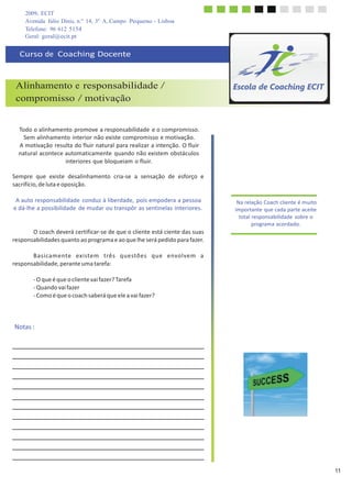 2009, ECIT
Avenida Júlio Dinis, n.º 14, 3º A, Campo Pequeno - Lisboa
Telefone: 96 612 5154
	
  
Geral: geral@ecit.pt
	
  
	
  
Curso	
  de	
  	
  Coaching	
  Docente	
  
	
  
	
  
	
  
	
  
Alinhamento e responsabilidade /
compromisso / motivação
	
  
	
  
	
  
	
  
Todo	
  o	
  alinhamento	
  promove	
  a	
  responsabilidade	
  e	
  o	
  compromisso.	
  
Sem	
  alinhamento	
  interior	
  não	
  existe	
  compromisso	
  e	
  motivação.	
  
A	
  motivação	
  resulta	
  do	
  fluir	
  natural	
  para	
  realizar	
  a	
  intenção.	
  O	
  fluir	
  
natural	
  acontece	
  automaticamente	
   quando	
  não	
  existem	
  obstáculos	
  
interiores	
  que	
  bloqueiam	
  o	
  fluir.	
  
	
  
Sempre	
  	
  que	
  	
  existe	
  	
  desalinhamento	
  	
  cria-­‐se	
  	
  a	
  	
  sensação	
  	
  de	
  	
  esforço	
  	
  e	
  
sacrifício,	
  de	
  luta	
  e	
  oposição.	
  
	
  
A	
  auto	
  responsabilidade	
  conduz	
  à	
  liberdade,	
  pois	
  empodera	
  a	
  pessoa	
  
e	
  dá-­‐lhe	
  a	
  possibilidade	
   de	
  mudar	
  ou	
  transpôr	
  as	
  sentinelas	
  interiores.	
  
	
  
	
  
	
  
O	
  coach	
  deverá	
  certificar-­‐se	
  de	
  que	
  o	
  cliente	
  está	
  ciente	
  das	
  suas	
  
responsabilidades	
  quanto	
  ao	
  programa	
  e	
  ao	
  que	
  lhe	
  será	
  pedido	
  para	
  fazer.	
  
	
  
B	
  a	
  s	
  i	
  ca	
  m	
  e	
  nte	
  	
  	
  ex	
  i	
  ste	
  m	
  	
  	
  t	
  rê	
  s	
  	
  	
  q	
  u	
  e	
  stõ	
  e	
  s	
  	
  	
  q	
  u	
  e	
  	
  	
  e	
  nvo	
  l	
  ve	
  m	
  	
  	
  a	
  
responsabilidade,	
  perante	
  uma	
  tarefa:	
  
	
  
-­‐	
  O	
  que	
  é	
  que	
  o	
  cliente	
  vai	
  fazer?	
  Tarefa	
  
-­‐	
  Quando	
  vai	
  fazer	
  
-­‐	
  Como	
  é	
  que	
  o	
  coach	
  saberá	
  que	
  ele	
  a	
  vai	
  fazer?	
  
	
  
Na	
  relação	
  Coach	
  cliente	
  é	
  muito	
  
importante	
  que	
  cada	
  parte	
  aceite	
  
total	
  responsabilidade	
  sobre	
  o	
  
programa	
  acordado.	
  
	
  
	
  
	
  
	
  
Notas	
  :	
  
	
  
	
  
	
  
	
  
	
  
	
  
	
  
	
  
	
  
	
  
	
  
	
  
11
 