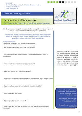 2009, ECIT
Avenida Júlio Dinis, n.º 14, 3º A, Campo Pequeno - Lisboa
Telefone: 96 612 5154
13
	
  
	
  
Geral: geral@ecit.pt
	
  
	
  
Curso	
  de	
  	
  Coaching	
  Docente	
  
	
  
	
  
	
  
Perspectiva e Alinhamento
As Chaves de Ouro do Coaching - continuação
	
  
	
  
Um	
  dos	
  processos	
  mais	
  poderosos	
  através	
  dos	
  quais	
  podemos	
  ajudar	
  alguém	
  é	
  
usando	
  o	
  questionamento	
  de	
  forma	
  dirigida	
  e	
  significativa.	
  
	
  
As	
  perguntas	
  servem	
  para	
  motivar	
  a	
  pessoa	
  a	
  procurar	
  outra	
  informação	
  
dentro	
  de	
  si	
  e	
  a	
  fazer	
  novas	
  associações	
  neurológicas	
  que	
  criam	
  novas	
  
percepções,	
  novos	
  contextos	
  e	
  novas	
  experiências.	
  
	
  
Eis	
  alguns	
  exemplos:	
  
-­‐	
  Perguntas	
  Poderosas	
  para	
  identificar	
  perspectivas	
  
	
  
.	
  Que	
  perspectiva	
  tem	
  que	
  está	
  a	
  criar	
  este	
  cenário?	
  
	
  
	
  
	
  
.	
  
.	
  Que	
  outra	
  perspectiva	
  poderia	
  ter	
  que	
  o	
  pudesse	
  empoderar	
  e	
  ajudar	
  a	
  
resolver	
  isto?	
  
	
  
	
  
	
  
	
  
.	
  Como	
  pode	
  tornar	
  isso	
  interessante	
  ou	
  agradável?	
  
	
  
	
  
	
  
	
  
.	
  O	
  que	
  será	
  preciso	
  para	
  alcançar	
  essa	
  meta?	
  
	
  
	
  
	
  
	
  
.	
  	
  Se	
  quisesse	
  estabelecer	
  um	
  raccord	
  na	
  sua	
  produtividade,	
  o	
  que	
  poderia	
  fazer?	
  
	
  
	
  
	
  
	
  
.	
  O	
  que	
  pode	
  fazer	
  que	
  o	
  vai	
  levar	
  até	
  onde	
  ninguém	
  ainda	
  foi?	
  
	
  
	
  
	
  
	
  
.	
  O	
  que	
  lhe	
  agrada	
  mais	
  nisso?	
  
	
  
	
  
	
  
.	
  
.	
  O	
  que	
  é	
  que	
  já	
  conseguiu	
  na	
  sua	
  vida?	
  
	
  
	
  
	
  
.	
  O	
  que	
  é	
  que	
  falta	
  aqui	
  que,	
  se	
  incluído,	
  fará	
  com	
  que	
  as	
  coisas	
  comecem	
  a	
  
funcionar?	
  
A	
  principal	
  tarefa	
  do	
  Coach	
  reside	
  
na	
  	
  identificação	
  	
  da	
  	
  perspectiva	
  
do	
  	
  cliente	
  	
  perante	
  	
  determinada	
  
questão	
  	
  	
  e	
  	
  	
  ajudá-­‐lo	
  	
  	
  a	
  	
  	
  alterar	
  
contextos	
  	
  	
  pessoais	
  	
  	
  interiores,	
  
a	
  t	
  r	
  a	
  v	
  é	
  s	
  	
  	
  d	
  e	
  	
  	
  v	
  á	
  r	
  i	
  o	
  s	
  	
  	
  m	
  é	
  t	
  o	
  d	
  o	
  s	
  
e	
  	
  ferramentas,	
  	
   permitindo	
  	
   uma	
  
alteração	
  	
  	
  na	
  	
  	
  sua	
  	
  	
  percepção.	
  
	
  
	
  
	
  
	
  
	
  
	
  
	
  
	
  
	
  
	
  
	
  
	
  
	
  
	
  
.	
  Exercício	
  
	
  
	
  
Descreva	
  todas	
  as	
  formas	
  pelas	
  
quais	
  você	
  se	
  sente	
  “impotente”,	
  
“vítima”	
  de	
  qualquer	
  coisa	
  ou	
  
situação	
  fora	
  de	
  si.	
  
	
  
Descreva	
  todas	
  as	
  formas	
  pelas	
  
quais	
  você	
  se	
  sente	
  100%	
  
responsável	
  por	
  elas.	
  
	
  
Sinta	
  a	
  diferença	
  entre	
  as	
  duas	
  
perspectivas.	
  
 