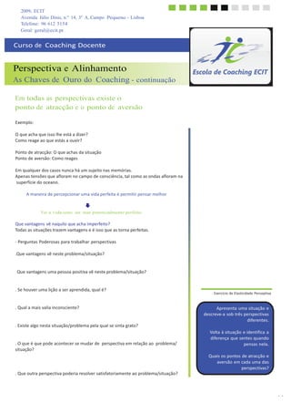 14
2009, ECIT
Avenida Júlio Dinis, n.º 14, 3º A, Campo Pequeno - Lisboa
	
  
	
  
Telefone: 96 612 5154
Geral: geral@ecit.pt
	
  
	
  
Curso	
  de	
  	
  Coaching	
  Docente	
  
	
  
	
  
	
  
Perspectiva e Alinhamento
As Chaves de Ouro do Coaching - continuação
	
  
	
  
Em todas as perspectivas existe o
ponto de atracção e o ponto de aversão
	
  
	
  
Exemplo:	
  
	
  
O	
  que	
  acha	
  que	
  isso	
  lhe	
  está	
  a	
  dizer?	
  
Como	
  reage	
  ao	
  que	
  estás	
  a	
  ouvir?	
  
	
  
Ponto	
  de	
  atracção:	
  O	
  que	
  achas	
  da	
  situação	
  
Ponto	
  de	
  aversão:	
  Como	
  reages	
  
	
  
Em	
  qualquer	
  dos	
  casos	
  nunca	
  há	
  um	
  sujeito	
  nas	
  memórias.	
  
Apenas	
  tensões	
  que	
  afloram	
  no	
  campo	
  de	
  consciência,	
  tal	
  como	
  as	
  ondas	
  afloram	
  na	
  
superfície	
  do	
  oceano.	
  
	
  
A	
  maneira	
  de	
  percepcionar	
  uma	
  vida	
  perfeita	
  é	
  permitir	
  pensar	
  melhor	
  
	
  
	
  
	
  
Ver a vida como um mar potencialmente perfeito
	
  
Que	
  vantagens	
  vê	
  naquilo	
  que	
  acha	
  imperfeito?	
  
Todas	
  as	
  situações	
  trazem	
  vantagens	
  e	
  é	
  isso	
  que	
  as	
  torna	
  perfeitas.	
  
	
  
-­‐	
  Perguntas	
  Poderosas	
  para	
  trabalhar	
  perspectivas	
  
	
  
.Que	
  vantagens	
  vê	
  neste	
  problema/situação?	
  
	
  
	
  
.	
  	
  Que	
  vantagens	
  uma	
  pessoa	
  positiva	
  vê	
  neste	
  problema/situação?	
  
	
  
	
  
.	
  Se	
  houver	
  uma	
  lição	
  a	
  ser	
  aprendida,	
  qual	
  é?	
  
	
  
	
  
.	
  Qual	
  a	
  mais	
  valia	
  inconsciente?	
  
	
  
	
  
.	
  Existe	
  algo	
  nesta	
  situação/problema	
  pela	
  qual	
  se	
  sinta	
  grato?	
  
	
  
	
  
.	
  O	
  que	
  é	
  que	
  pode	
  acontecer	
  se	
  mudar	
  de	
   perspectiva	
  em	
  relação	
  ao	
   problema/	
  
situação?	
  
	
  
	
  
	
  
	
  
.	
  Que	
  outra	
  perspectiva	
  poderia	
  resolver	
  satisfatoriamente	
  ao	
  problema/situação?	
  
	
  
.	
  Exercício	
  de	
  Elasticidade	
  Perceptiva	
  
	
  
	
  
Apresenta	
  uma	
  situação	
  e	
  
descreve-­‐a	
  sob	
  três	
  perspectivas	
  
diferentes.	
  
	
  
Volta	
  à	
  situação	
  e	
  identifica	
  a	
  
diferença	
  que	
  sentes	
  quando	
  
pensas	
  nela.	
  
	
  
Quais	
  os	
  pontos	
  de	
  atracção	
  e	
  
aversão	
  em	
  cada	
  uma	
  das	
  
perspectivas?	
  
 