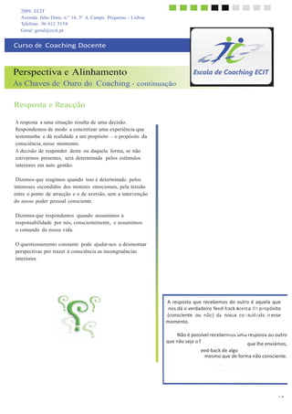 2009, ECIT
Avenida Júlio Dinis, n.º 14, 3º A, Campo Pequeno - Lisboa
	
  
Telefone: 96 612 5154
Geral: geral@ecit.pt
	
  
	
  
Curso	
  de	
  	
  Coaching	
  Docente	
  
	
  
	
  
	
  
Perspectiva e Alinhamento
As Chaves de Ouro do Coaching - continuação
	
  
	
  
Resposta e Reacção
	
  
	
  
A resposta a uma situação resulta de uma decisão.
Respondemos de modo a concretizar uma experiência que
testemunha e dá realidade a um propósito – o propósito da
consciência, nesse momento.
A decisão de responder desta ou daquela forma, se não
estivermos presentes, será determinada pelos estímulos
interiores em auto gestão.
	
  
Dizemos que reagimos quando isso é determinado pelos
interesses escondidos dos motores emocionais, pela tensão
entre o ponto de atracção e o de aversão, sem a intervenção
do nosso poder pessoal consciente.
	
  
Dizemos que respondemos quando assumimos a
responsabilidade por nós, conscientemente, e assumimos
o comando da nossa vida.
	
  
O questionamento constante pode ajudar-nos a desmontar
perspectivas por trazer à consciência as incongruências
interiores.
	
  
	
  
	
  
	
  
	
  
	
  
	
  
A	
  resposta	
   que	
  recebemos	
  do	
  outro	
  é	
  aquela	
   que	
  
nos	
  dá	
  o	
  verdadeiro	
  feeAdp-­‐rbeasecnktaaacuemrcaasditouapçrãoopeósito	
  
(consciente	
  	
  ou	
  	
  ndãeosc)	
  redvae-­‐anosossbatrêcos	
   npescrsiêpneciiiiavans	
  esse	
  
momento.	
   diferentes.	
  
	
  
Não	
  é	
  possível	
  recebVoelrtma	
  oà	
  ssiutumaaçãroesepidoestnatidfiocaoautro	
  
que	
  não	
  seja	
  o	
  f
	
   diferença	
  que	
  sentes	
  quando	
  
que	
  lhe	
  enviámos,	
  
eed-­‐back	
  de	
  algo	
  
pensas	
  nela.	
  
mesmo	
  que	
  de	
  forma	
  não	
  consciente.	
  
Quais	
  os	
  pontos	
  de	
  atracção	
  e	
  
aversão	
  em	
  cada	
  uma	
  das	
  
perspectivas?	
  
	
  
	
  
	
  
15
 