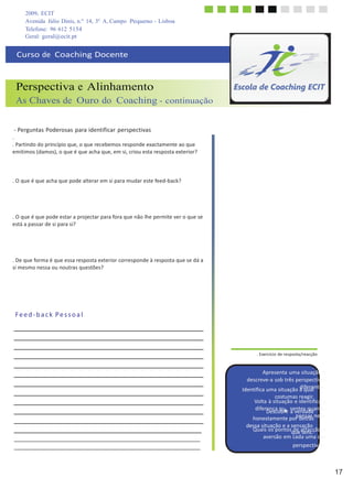 2009, ECIT
Avenida Júlio Dinis, n.º 14, 3º A, Campo Pequeno - Lisboa
Telefone: 96 612 5154
17
	
  
	
  
dessa	
  situação	
  e	
  a	
  sensação	
  
Geral: geral@ecit.pt
	
  
	
  
Curso	
  de	
  	
  Coaching	
  Docente	
  
	
  
	
  
	
  
Perspectiva e Alinhamento
As Chaves de Ouro do Coaching - continuação
	
  
	
  
	
  
-­‐	
  Perguntas	
  Poderosas	
  para	
  identificar	
  perspectivas	
  
.	
  
.	
  Partindo	
  do	
  princípio	
  que,	
  o	
  que	
  recebemos	
  responde	
  exactamente	
  ao	
  que	
  
emitimos	
  (damos),	
  o	
  que	
  é	
  que	
  acha	
  que,	
  em	
  si,	
  criou	
  esta	
  resposta	
  exterior?	
  
	
  
	
  
	
  
	
  
.	
  O	
  que	
  é	
  que	
  acha	
  que	
  pode	
  alterar	
  em	
  si	
  para	
  mudar	
  este	
  feed-­‐back?	
  
	
  
	
  
	
  
	
  
	
  
.	
  O	
  que	
  é	
  que	
  pode	
  estar	
  a	
  projectar	
  para	
  fora	
  que	
  não	
  lhe	
  permite	
  ver	
  o	
  que	
  se	
  
está	
  a	
  passar	
  de	
  si	
  para	
  si?	
  
	
  
	
  
	
  
	
  
	
  
.	
  De	
  que	
  forma	
  é	
  que	
  essa	
  resposta	
  exterior	
  corresponde	
  à	
  resposta	
  que	
  se	
  dá	
  a	
  
si	
  mesmo	
  nessa	
  ou	
  noutras	
  questões?	
  
	
  
	
  
	
  
	
  
	
  
	
  
	
  
F	
  e	
  e	
  d	
  -­‐	
  b	
  a	
  c	
  k	
   P	
  e	
  s	
  s	
  o	
  a	
  l	
  
	
  
	
  
	
  
	
  
	
  
.	
  Exercício	
  de	
  resposta/reacção	
  
	
  
	
  
Apresenta	
  uma	
  situação	
  e	
  
descreve-­‐a	
  sob	
  três	
  perspectivas	
  
Identifica	
  uma	
  situação	
  àdiqfeuraelntes.	
  
costumas	
  reagir.	
  
Volta	
  à	
  situação	
  e	
  identifica	
  a	
  
difer
D
en
e
ç
s
a
co
q
b
u
reee	
  
s
a
e
v
n
e
t
r
e
d
s
a
q
d
u
e
ando	
  
honestamente	
  porpednetsraássnela.	
  
	
  
Quais	
  os	
  pontosqdueeatternasc.ção	
  e	
  
aversão	
  em	
  cada	
  uma	
  das	
  
perspectivas?	
  
 