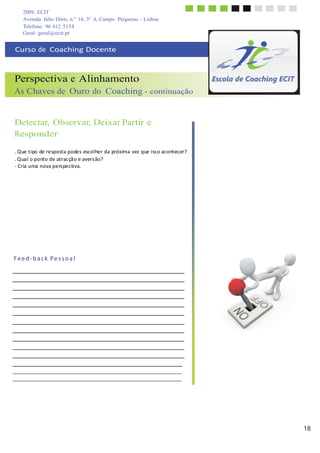 2009, ECIT
Avenida Júlio Dinis, n.º 14, 3º A, Campo Pequeno - Lisboa
Telefone: 96 612 5154
18
	
  
	
  
Geral: geral@ecit.pt
	
  
	
  
Curso	
  de	
  	
  Coaching	
  Docente	
  
	
  
	
  
	
  
Perspectiva e Alinhamento
As Chaves de Ouro do Coaching - continuação
	
  
	
  
	
  
	
  
Detectar, Observar, Deixar Partir e
Responder
	
  
	
  
.	
  Que	
  tipo	
  de	
  resposta	
  podes	
  escolher	
  da	
  próxima	
  vez	
  que	
  iss	
  o	
  acontecer?	
  
.	
  Qua	
  l	
  o	
  ponto	
  de	
  atracçã	
  o	
  e	
  avers	
  ão?	
  
-­‐	
  Cria	
  uma	
  nova	
  pers	
  pectiva.	
  
	
  
	
  
	
  
	
  
	
  
	
  
	
  
	
  
	
  
	
  
	
  
	
  
	
  
	
  
	
  
	
  
F	
  e	
  e	
  d	
  -­‐	
  b	
  a	
  c	
  k	
   P	
  e	
  s	
  s	
  o	
  a	
  l	
  
 