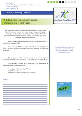 2009, ECIT
Avenida Júlio Dinis, n.º 14, 3º A, Campo Pequeno - Lisboa
Telefone: 96 612 5154
	
  
Geral: geral@ecit.pt
	
  
	
  
Curso	
  de	
  	
  Coaching	
  Docente	
  
	
  
	
  
	
  
	
  
Alinhamento e responsabilidade /
compromisso / motivação
	
  
	
  
	
  
	
  
Todo	
  o	
  alinhamento	
  promove	
  a	
  responsabilidade	
  e	
  o	
  compromisso.	
  
Sem	
  alinhamento	
  interior	
  não	
  existe	
  compromisso	
  e	
  motivação.	
  
A	
  motivação	
  resulta	
  do	
  fluir	
  natural	
  para	
  realizar	
  a	
  intenção.	
  O	
  fluir	
  
natural	
  acontece	
  automaticamente	
   quando	
  não	
  existem	
  obstáculos	
  
interiores	
  qie	
  bloqueiam	
  o	
  fluir.	
  
	
  
Sempre	
  que	
  existe	
  desalinhamento	
  cria-­‐se	
  a	
  sensação	
  de	
  esforço	
  e	
  
sacrifício,	
  de	
  luta	
  e	
  oposição.	
  
	
  
A	
   auto	
   responsabilidade	
   conduz	
   à	
   liberdade,	
   pois	
   empodera	
   a	
  
pessoa	
   e	
   dá-­‐lhe	
   a	
   possibilidade	
   de	
   mudar	
   ou	
   transpôr	
   as	
   sentinelas	
  
interiores.	
  
	
  
	
  
	
  
	
  
O	
  coach	
  deverá	
  certificar-­‐se	
  de	
  que	
  o	
  cliente	
  está	
  ciente	
  das	
  suas	
  
responsabilidades	
  quanto	
  ao	
  programa	
  e	
  ao	
  que	
  lhe	
  será	
  pedido	
  para	
  fazer.	
  
	
  
B	
  a	
  s	
  i	
  ca	
  m	
  e	
  nte	
  	
  	
  ex	
  i	
  ste	
  m	
  	
  	
  t	
  rê	
  s	
  	
  	
  q	
  u	
  e	
  stõ	
  e	
  s	
  	
  	
  q	
  u	
  e	
  	
  	
  e	
  nvo	
  l	
  ve	
  m	
  	
  	
  a	
  
responsabilidade,	
  perante	
  uma	
  tarefa:	
  
	
  
-­‐	
  O	
  que	
  é	
  que	
  o	
  cliente	
  vai	
  fazer?	
  Tarefa	
  
-­‐	
  Quando	
  vai	
  fazer	
  
-­‐	
  Como	
  é	
  que	
  o	
  coach	
  saberá	
  que	
  ele	
  a	
  vai	
  fazer?	
  
	
  
	
  
	
  
	
  
Notas	
  :	
  
Na	
  relação	
  Coach	
  cliente	
  é	
  muito	
  
importante	
  que	
  cada	
  parte	
  aceite	
  
total	
  responsabilidade	
  sobre	
  o	
  
programa	
  acordado.	
  
	
  
	
  
	
  
	
  
	
  
	
  
	
  
	
  
	
  
	
  
	
  
	
  
	
  
	
  
	
  
	
  
	
  
	
  
	
  
	
  
	
  
	
  
	
  
	
  
	
  
	
  
	
  
	
  
	
  
	
  
19
 