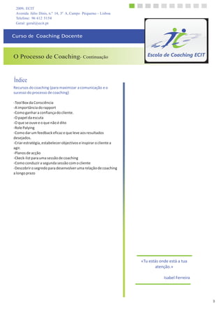 2009, ECIT
Avenida Júlio Dinis, n.º 14, 3º A, Campo Pequeno - Lisboa
3
	
  
	
  
Telefone: 96 612 5154
Geral: geral@ecit.pt
	
  
	
  
Curso	
  de	
  	
  Coaching	
  Docente	
  
	
  
	
  
	
  
	
  
O Processo de Coaching- Continuação
	
  
	
  
	
  
	
  
Índice
Recursos	
  do	
  coaching	
  (para	
  maximizar	
  a	
  comunicação	
  e	
  o	
  
sucesso	
  do	
  processo	
  de	
  coaching)	
  
	
  
-­‐Tool	
  Box	
  da	
  Consciência	
  
-­‐A	
  importância	
  do	
  rapport	
  
-­‐Como	
  ganhar	
  a	
  confiança	
  do	
  cliente.	
  
-­‐O	
  papel	
  da	
  escuta	
  
-­‐O	
  que	
  se	
  ouve	
  e	
  o	
  que	
  não	
  é	
  dito	
  
-­‐Role	
  Palying	
  
-­‐Como	
  dar	
  um	
  feedback	
  eficaz	
  e	
  que	
  leve	
  aos	
  resultados	
  
desejados.	
  
-­‐Criar	
  estratégia,	
  estabelecer	
  objectivos	
  e	
  inspirar	
  o	
  cliente	
  a	
  
agir.	
  
-­‐Planos	
  de	
  acção	
  
-­‐Ckeck-­‐list	
  para	
  uma	
  sessão	
  de	
  coaching	
  
-­‐Como	
  conduzir	
  a	
  segunda	
  sessão	
  com	
  o	
  cliente	
  
-­‐Descobrir	
  o	
  segredo	
  para	
  desenvolver	
  uma	
  relação	
  de	
  coaching	
  
a	
  longo	
  prazo	
  
	
  
	
  
	
  
	
  
	
  
	
  
	
  
	
  
	
  
	
  
	
  
	
  
	
  
	
  
	
  
	
  
	
  
	
  
	
  
	
  
	
  
	
  
«Tu	
  estás	
  onde	
  está	
  a	
  tua	
  
atenção.»	
  
	
  
Isabel	
  Ferreira	
  
 