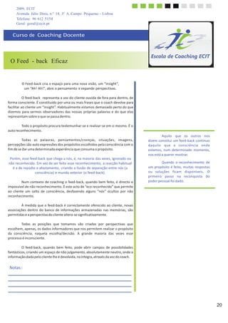 2009, ECIT
Avenida Júlio Dinis, n.º 14, 3º A, Campo Pequeno - Lisboa
Telefone: 96 612 5154
	
  
Geral: geral@ecit.pt
	
  
	
  
Curso	
  de	
  	
  Coaching	
  Docente	
  
	
  
	
  
	
  
	
  
	
  
O Feed - back Eficaz
	
  
	
  
	
  
	
  
O	
  Feed-­‐back	
  cria	
  o	
  espaço	
  para	
  uma	
  nova	
  visão,	
  um	
  “insight”,	
  
um	
  “Ah!	
  Ah!”,	
  abre	
  o	
  pensamento	
  e	
  expande	
  perspectivas.	
  
	
  
O	
  feed-­‐back	
  	
  representa	
  a	
  voz	
  do	
  cliente	
  ouvida	
  de	
  fora	
  para	
  dentro,	
  de	
  
forma	
  consciente.	
  É	
  constituído	
  por	
  uma	
  ou	
  mais	
  frases	
  que	
  o	
  coach	
  devolve	
  para	
  
facilitar	
  ao	
  cliente	
  um	
  “insight”.	
  Habitualmente	
  estamos	
  demasiado	
  perto	
  do	
  que	
  
dizemos	
  para	
  sermos	
  observadores	
  das	
  nossas	
  próprias	
  palavras	
  e	
  do	
  que	
  elas	
  
representam	
  sobre	
  o	
  que	
  se	
  passa	
  dentro.	
  
	
  
Todo	
  o	
  propósito	
  procura	
  testemunhar-­‐se	
  e	
  realizar-­‐se	
  em	
  si	
  mesmo.	
  É	
  o	
  
auto	
  reconhecimento.	
  
	
  
Todas	
   as	
   palavras,	
   pensamentos/crenças,	
   situações,	
   imagens,	
  
percepções	
  são	
  auto	
  expressões	
  dos	
  propósitos	
  escolhidos	
  pela	
  consciência	
  com	
  o	
  
fim	
  de	
  se	
  dar	
  uma	
  determinada	
  experiência	
  que	
  consuma	
  o	
  propósito.	
  
	
  
Porém,	
  esse	
  feed-­‐back	
  que	
  chega	
  a	
  nós,	
  é,	
  na	
  maioria	
  das	
  vezes,	
  ignorado	
  ou	
  
não	
  reconhecido.	
  Em	
  vez	
  de	
  ser	
  feito	
  esse	
  reconhecimento,	
  a	
  reacção	
  habitual	
  
é	
  a	
  de	
  repúdio	
  e	
  afastamento,	
  criando	
  a	
  ilusão	
  de	
  separação	
  entre	
  nós	
  (a	
  
consciência)	
  e	
  mundo	
  exterior	
  (o	
  feed-­‐back).	
  
	
  
Num	
  contexto	
  de	
  coaching	
  o	
  feed-­‐back,	
  quando	
  bem	
  feito,	
  é	
  directo	
  e	
  
impossível	
  de	
  não	
  reconhecimento.	
  É	
  este	
  acto	
  de	
  “eco	
  reconhecido”	
  que	
  permite	
  
ao	
   cliente	
   um	
   salto	
   de	
   consciência,	
   desfazendo	
   alguns	
   “nós”	
   ocultos	
   por	
   não	
  
reconhecimento.	
  
	
  
À	
  medida	
  que	
  o	
  feed-­‐back	
  é	
  correctamente	
  oferecido	
  ao	
  cliente,	
  novas	
  
associações	
  dentro	
  do	
  banco	
  de	
  informações	
  armazenadas	
  nas	
  memórias,	
  são	
  
permitidas	
  e	
  a	
  perspectiva	
  do	
  cliente	
  altera-­‐se	
  significativamente.	
  
	
  
Todas	
   as	
   posições	
   que	
   tomamos	
   são	
   criadas	
   por	
   perspectivas	
   que	
  
escolhem,	
  apenas,	
  os	
  dados	
  informadores	
  que	
  nos	
  permitem	
  realizar	
  o	
  propósito	
  
da	
   consciência,	
   naquela	
   escolha/decisão.	
   A	
   grande	
   maioria	
   das	
   vezes	
   esse	
  
processo	
  é	
  inconsciente.	
  
	
  
O	
   feed-­‐back,	
   quando	
   bem	
   feito,	
   pode	
   abrir	
   campos	
   de	
   possibilidades	
  
fantásticos,	
  criando	
  um	
  espaço	
  de	
  não	
  julgamento,	
  absolutamente	
  neutro,	
  onde	
  a	
  
informação	
  dada	
  pelo	
  cliente	
  lhe	
  é	
  devolvida,	
  na	
  integra,	
  através	
  da	
  voz	
  do	
  coach.	
  
	
  
	
  
	
  
Aquilo	
   que	
   os	
   outros	
   nos	
  
dizem	
  constitui	
  um	
  feed-­‐back	
  contínuo	
  
daquilo	
   que	
   a	
   consciência	
   onde	
  
estamos,	
  num	
  determinado	
   momento,	
  
nos	
  está	
  a	
  querer	
  mostrar.	
  
	
  
Quando	
  o	
  reconhecimento	
   de	
  
um	
  propósito	
  é	
  feito,	
  muitas	
  respostas	
  
ou	
   soluções	
   ficam	
   disponíveis.	
   O	
  
primeiro	
   passo	
   na	
   reconquista	
   do	
  
poder	
  pessoal	
  foi	
  dado.	
  
	
  
Notas	
  :	
  
	
  
	
  
	
  
	
  
	
  
	
  
	
  
	
  
20
 