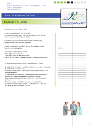 2009, ECIT
Avenida Júlio Dinis, n.º 14, 3º A, Campo Pequeno - Lisboa
Telefone: 96 612 5154
	
  
Geral: geral@ecit.pt
	
  
	
  
Curso	
  de	
  	
  Coaching	
  Docente	
  
	
  
	
  
Escutar o Cliente
	
  
	
  
	
  
Escutar	
   é	
  um	
  acto	
  de	
  Presença	
   total.	
  
	
  
O	
  coach	
  escuta	
  80%	
  e	
  fala	
  20%	
  do	
  tempo.	
  
É	
  através	
  des	
  te	
  escutar	
  que	
  o	
  coach	
  aprende	
  a	
  perceber	
  os	
  desejos	
  ,	
  
os	
  quereres	
  e	
  as	
  possibilidades	
  do	
  cliente.	
  
	
  
É	
  preciso	
  que	
  o	
  coach	
  compreenda	
  o	
  que	
  es	
  tá	
  a	
  ser	
  dito	
  e	
  que	
  
sobretudo	
   ca	
  pte	
  o	
  que	
  NÃO	
  está	
  a	
  ser	
  dito.	
  
	
  
O	
  coa	
  ch	
  pode	
  ta	
  mbém	
  pedir	
  Feed-­‐Back	
  ao	
  cliente	
  da	
  sua	
  ses	
  são,	
  
fa	
  zendo	
  perg	
  untas	
  do	
  género:	
  
	
  
.	
  O	
  que	
  é	
  que	
  recebeu	
  d	
  esta	
  sessão	
  ?	
  
.	
  Como	
  é	
  qu	
  e	
  vai	
  usar	
  isso	
  ?	
  o	
  u	
  
.	
  Como	
  é	
  qu	
  e	
  o	
  q	
  ue	
  rec	
  ebeu	
  o	
  vai	
  ajudar?	
  
.	
  Prec	
  isa	
  de	
  mais	
  al	
  guma	
  c	
  oisa	
  p	
  ara	
  se	
  senti	
  r	
  c	
  omplet	
  o	
  nest	
  e	
  assu	
  nto	
  ?	
  
	
  
	
  
	
  
O	
  que	
  é	
  qu	
  e	
  o	
  coach	
  quer	
  en	
  con	
  trar	
  q	
  uand	
  o	
  esc	
  uta	
  o	
  clien	
  te	
  
	
  
.	
  O	
  que	
  o	
  cli	
  ente	
  q	
  uer	
  dizer,	
  n	
  um	
  det	
  erminad	
  o	
  moment	
  o,	
  sobre	
  a	
  quest	
  ão	
  ;	
  
.	
  O	
  que	
  o	
  cli	
  ente	
  n	
  ão	
  está	
  a	
  di	
  zer…	
  
.	
  Como	
  é	
  qu	
  e	
  o	
  está	
  a	
  dizer.	
  (Ident	
  ifica	
  sen	
  saçõ	
  es	
  e	
  emoç	
  ões	
  que	
  est	
  ão	
  
a	
  ser	
  exp	
  ressadas);	
  
.	
  O	
  que	
  o	
  cli	
  ente	
  est	
  á	
  a	
  refer	
  ir-­‐se	
  correspon	
  de	
  a	
  causas	
  ou	
  sin	
  tomas?	
  
.	
  A	
  quem/ou	
  o	
  q	
  ue	
  é	
  q	
  ue	
  ele	
  e	
  st	
  á	
  a	
  respo	
  nsab	
  ili	
  zar/acusar?	
  
.	
  Aquil	
  o	
  qu	
  e	
  ver	
  dadeiram	
  en	
  te	
  i	
  nspira,	
  empo	
  dera	
  e	
  entu	
  si	
  asma	
  o	
  seu	
  
client	
  e;	
  
.	
  Pro	
  cura	
  encon	
  trar	
  e	
  id	
  enti	
  fi	
  car	
  os	
  rec	
  urso	
  s	
  e	
  os	
  o	
  bstácul	
  os;	
  
.	
  Id	
  en	
  tifi	
  ca	
  as	
  emoçõ	
  es	
  que	
  mo	
  tivam,	
  o	
  seu	
  to	
  m	
  de	
  voz	
  e	
  o	
  qu	
  e	
  está	
  
por	
  detrás	
  do	
  que	
  p	
  arece	
  estar	
  a	
  ser	
  d	
  ito	
  ;	
  
	
  
N	
  o	
  t	
  a	
  s	
  
	
  
	
  
	
  
	
  
	
  
	
  
	
  
	
  
	
  
	
  
	
  
	
  
	
  
	
  
	
  
	
  
	
  
	
  
	
  
	
  
	
  
	
  
	
  
	
  
21
 