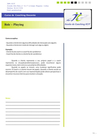 2009, ECIT
Avenida Júlio Dinis, n.º 14, 3º A, Campo Pequeno - Lisboa
Telefone: 96 612 5154
	
  
Geral: geral@ecit.pt
	
  
	
  
Curso  de    Coaching  Docente	
  
	
  
	
  
	
  
	
  
Role - Playing
	
  
	
  
	
  
	
  
	
  
	
  
	
  
Como  se  explica:	
  
	
  
-­‐	
  Quando	
  o	
  cliente	
  tem	
  algumas	
  dificuldades	
  de	
  interacção	
  com	
  alguém.	
  
-­‐	
  Quando	
  o	
  cliente	
  tem	
  medo	
  de	
  interagir	
  com	
  algo	
  ou	
  algém.	
  
	
  
Exemplo:	
  
-­‐	
  Cliente	
  faz	
  de	
  coach	
  e	
  o	
  coach	
  faz	
  de	
  «problema»	
  
-­‐	
  Coach	
  faz	
  de	
  cliente	
  e	
  o	
  cliente	
  faz	
  de	
  «problema»	
  
	
  
	
  
	
  
Quando	
   o	
   cliente	
   representa	
   o	
   seu	
   próprio	
   papel	
   e	
   o	
   coach	
  
representa	
   «a	
   situação/problema/pessoa»,	
   pode	
   reconhecer	
   alguns	
  
aspectos	
  novos,	
  bem	
  como	
  as	
  suas	
  próprias	
  dificuldades.	
  
Quando	
   os	
   papéis	
   se	
   trocam,	
   uma	
   mudança	
   significativa	
   pode	
  
ocorrer.	
  O	
  Coach	
  e	
  o	
  cliente	
  trocam	
  de	
  papéis.	
  Quando	
  o	
  cliente	
  assiste	
  ao	
  
desempenho	
  do	
  coach	
  (	
  em	
  sua	
  representação)	
  pode	
  alterar	
  perspectivas	
  e	
  
encontrar	
  recursos	
  internos	
  para	
  resolver	
  a	
  situação.	
  
	
  
	
  
	
  
	
  
	
  
	
  
	
  
	
  
	
  
	
  
	
  
	
  
	
  
Notas:	
  
_________________________________________	
  
_________________________________________	
  
_________________________________________	
  
_________________________________________	
  
_________________________________________	
  
_________________________________________	
  
_________________________________________	
  
	
  
	
  
	
  
	
  
	
  
	
  
21 a)
 