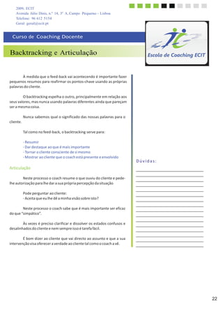 2009, ECIT
Avenida Júlio Dinis, n.º 14, 3º A, Campo Pequeno - Lisboa
Telefone: 96 612 5154
Geral: geral@ecit.pt
	
  
	
  
	
  
Curso	
  de	
  	
  Coaching	
  Docente	
  
	
  
	
  
Backtracking e Articulação	
  
	
  
	
  
	
  
	
  
À	
  medida	
  que	
  o	
  feed-­‐back	
  vai	
  acontecendo	
  é	
  importante	
  fazer	
  
pequenos	
  resumos	
  para	
  reafirmar	
  os	
  pontos-­‐chave	
  usando	
  as	
  próprias	
  
palavras	
  do	
  cliente.	
  
	
  
O	
  backtracking	
  espelha	
  o	
  outro,	
  principalmente	
  em	
  relação	
  aos	
  
seus	
  valores,	
  mas	
  nunca	
  usando	
  palavras	
  diferentes	
  ainda	
  que	
  pareçam	
  
ser	
  a	
  mesma	
  coisa.	
  
	
  
	
  
cliente.	
  
Nunca	
  sabemos	
  qual	
  o	
  significado	
  das	
  nossas	
  palavras	
  para	
  o	
  
	
  
Tal	
  como	
  no	
  feed-­‐back,	
  o	
  backtracking	
  serve	
  para:	
  
	
  
-­‐	
  Resumir	
  
-­‐	
  Dar	
  destaque	
  ao	
  que	
  é	
  mais	
  importante	
  
-­‐	
  Tornar	
  o	
  cliente	
  consciente	
  de	
  si	
  mesmo	
  
-­‐	
  Mostrar	
  ao	
  cliente	
  que	
  o	
  coach	
  está	
  presente	
  e	
  envolvido	
  
	
  
Articulação	
  
	
  
Neste	
  processo	
  o	
  coach	
  resume	
  o	
  que	
  ouviu	
  do	
  cliente	
  e	
  pede-­‐	
  
lhe	
  autorização	
  para	
  lhe	
  dar	
  a	
  sua	
  própria	
  percepção	
  da	
  situação	
  
	
  
Pode	
  perguntar	
  ao	
  cliente:	
  
-­‐	
  Aceita	
  que	
  eu	
  lhe	
  dê	
  a	
  minha	
  visão	
  sobre	
  isto?	
  
	
  
Neste	
  processo	
  o	
  coach	
  sabe	
  que	
  é	
  mais	
  importante	
  ser	
  eficaz	
  
do	
  que	
  “simpático”.	
  
	
  
Às	
  vezes	
  é	
  preciso	
  clarificar	
  e	
  dissolver	
  os	
  estados	
  confusos	
  e	
  
desalinhados	
  do	
  cliente	
  e	
  nem	
  sempre	
  isso	
  é	
  tarefa	
  fácil.	
  
	
  
É	
  bom	
  dizer	
  ao	
  cliente	
  que	
  vai	
  directo	
  ao	
  assunto	
  e	
  que	
  a	
  sua	
  
intervenção	
  visa	
  oferecer	
  a	
  verdade	
  ao	
  cliente	
  tal	
  como	
  o	
  coach	
  a	
  vê.	
  
	
  
	
  
	
  
	
  
	
  
D	
  ú	
  v	
  i	
  d	
  a	
  s	
  :	
  
	
  
	
  
	
  
	
  
	
  
	
  
	
  
	
  
	
  
	
  
	
  
	
  
	
  
22
 