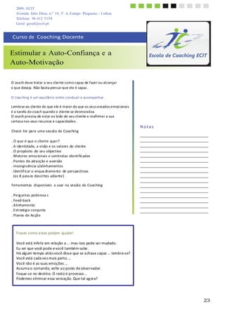 2009, ECIT
Avenida Júlio Dinis, n.º 14, 3º A, Campo Pequeno - Lisboa
Telefone: 96 612 5154
Geral: geral@ecit.pt
	
  
	
  
	
  
Curso	
  de	
  	
  Coaching	
  Docente	
  
	
  
	
  
Estimular a Auto-Confiança e a
Auto-Motivação
	
  
	
  
	
  
	
  
O	
  coa	
  ch	
  deve	
  tratar	
  o	
  seu	
  cliente	
  como	
  capaz	
  de	
  f	
  azer	
  ou	
  alcança	
  r	
  
o	
  que	
  deseja	
  .	
  Não	
  ba	
  sta	
  pens	
  ar	
  que	
  ele	
  é	
  capaz	
  .	
  
	
  
O	
  coaching	
  é	
  um	
  equilíbrio	
  entre	
  conduzir	
  e	
  acompanhar.	
  
	
  
Lembrar	
  ao	
  cliente	
  de	
  que	
  ele	
  é	
  maior	
  do	
  que	
  os	
  seus	
  estados	
  emocionais	
  
é	
  a	
  tarefa	
  do	
  coach	
  qua	
  ndo	
  o	
  cliente	
  se	
  desmora	
  liza.	
  
O	
  coa	
  ch	
  precisa	
  de	
  estar	
  a	
  o	
  la	
  do	
  do	
  seu	
  cliente	
  e	
  reafirma	
  r	
  a	
  sua	
  
certez	
  a	
  nos	
  seus	
  recurs	
  os	
  e	
  capacidades.	
  
	
  
Check-­‐	
  list	
   para	
  uma	
  s	
  es	
  são	
  de	
  Coaching	
  
	
  
.	
  O	
  que	
  é	
  que	
  o	
  cliente	
  quer?	
  
.	
  A	
  identidade,	
  a	
  visão	
  e	
  os	
  valores	
  do	
  cliente	
  
.	
  O	
  propósito	
   do	
  seu	
  objectivo	
  
.	
  M	
  otores	
  emocionais	
  e	
  s	
  entinelas	
  identificadas	
  
.	
  Pontos	
  de	
  atra	
  cção	
  e	
  a	
  versão	
  
.	
  Incongruência	
  s/alinhamentos	
  
.	
  Identif	
  icar	
  o	
  enqua	
  dramento	
   de	
  pers	
  pectivas	
  
(os	
  8	
  pass	
  os	
  des	
  critos	
  adia	
  nte)	
  
	
  
Ferramentas	
  	
  disponíveis	
  	
  a	
  usar	
   na	
  sessão	
  de	
  Coaching	
  
	
  
.	
  Perg	
  untas	
  poderosa	
  s	
  
.	
  Feed-­‐back	
  
.	
  A	
  linhamento	
  
.	
  E	
  stratégia	
  conjunta	
  
.	
  Planos	
  de	
  Acçã	
  o	
  
	
  
	
  
	
  
	
  
	
  
N	
  o	
  t	
  a	
  s	
  
	
  
	
  
	
  
Frases	
  como	
  estas	
  podem	
  ajudar!	
  
	
  
Você	
  está	
  infeliz	
  em	
  rela	
  ção	
  a	
  ...	
  mas	
  isso	
  pode	
  ser	
  mudado.	
  
Eu	
  sei	
  que	
  você	
  pode	
  e	
  você	
  também	
  sa	
  be.	
  
Há	
  alg	
  um	
  tempo	
  atrá	
  s	
  você	
  diss	
  e	
  que	
  se	
  a	
  chava	
  capaz	
  ...	
  lembra-­‐s	
  e?	
  
Você	
  está	
  cada	
  vez	
  ma	
  is	
  perto	
  ...	
  
Você	
  nã	
  o	
  é	
  as	
  suas	
  emoções	
  ...	
  
As	
  suma	
  o	
  comando,	
  volte	
  a	
  o	
  posto	
  de	
  observador.	
  
Foque-­‐s	
  e	
  no	
  destino.	
  O	
  resto	
  é	
  processo...	
  
Podemos	
  eliminar	
  essa	
  sens	
  ação.	
  Que	
  tal	
  ag	
  ora?	
  
	
  
	
  
	
  
	
  
23
 