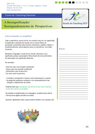25
2009, ECIT
Avenida Júlio Dinis, n.º 14, 3º A, Campo Pequeno - Lisboa
Telefone: 96 612 5154
Geral: geral@ecit.pt
	
  
	
  
	
  
	
  
Curso	
  de	
  	
  Coaching	
  Docente	
  
	
  
	
  
A Ressignificação/
Reenquadramento de Perspectivas
	
  
	
  
	
  
	
  
O	
  que	
  é	
  reenquadrar	
   ou	
  ressignificar?	
  
	
  
Toda	
  a	
  experiência	
   precisa	
  de	
  ter	
  um	
  contexto	
  para	
  ter	
  um	
  significado.	
  
O	
  significado	
  é	
  atribuído	
  de	
  acordo	
  com	
  os	
  nossos	
  filtros	
  de	
  
percepção	
  constituídos	
  pelos	
  motores	
  emocionais,	
   padrões,	
  hábitos	
  e	
  
fundamentalmente	
   pelo	
  propósito	
  activo	
  na	
  consciência,	
  num	
  dado	
  
momento.	
  
	
  
Mudando	
  a	
  linguagem	
  à	
  volta	
  de	
  um	
  evento,	
  alteramos	
  o	
  seu	
  
	
  
	
  
	
  
	
  
	
  
N	
  o	
  t	
  a	
  s	
  
significado,	
  porque	
  a	
  percepção	
  é	
  feita	
  através	
  de	
  novos	
  elementos	
   	
  	
   	
  
de	
  informação	
  com	
  significado	
  diferente.	
  
Por	
  exemplo:	
  
.	
  Você	
  tem	
  aqui	
  uma	
  situação	
  complicada.	
  
.	
  Temos	
  aqui	
  uma	
  situação	
  complicada	
  
.	
  Infelizmente	
  você	
  irá	
  para	
  fora	
  
.	
  Por	
  sorte	
  você	
  irá	
  para	
  fora	
  
	
  
	
  
-­‐	
  A	
  moldura	
  corresponde	
  à	
  maneira	
  como	
  interpretamos	
  o	
  evento.	
  
-­‐	
  As	
  perguntas	
  poderosas	
  conduzem	
  a	
  um	
  reenquadramento	
  das	
  
situações	
  e	
  experiências	
  do	
  cliente.	
  
	
  
Podemos	
  dizer	
  que	
  as	
  perguntas	
  são	
  formas	
  de	
  pôr	
  novas	
  molduras	
  
à	
  volta	
  dos	
  eventos	
  ou	
  situações.	
  
	
  
Na	
  verdade	
  a	
  ressignificação	
  usa	
  a	
  linguagem,	
  as	
  palavras	
  para	
  alterar	
  
a	
  forma	
  como	
  alguém	
  percebe	
  um	
  evento.	
  
	
  
Quando	
  o	
  significado	
  muda,	
  a	
  pessoa	
  altera	
  também	
  a	
  sua	
  reacção	
  a	
  ele.	
  
	
  
	
  
	
  
	
  
 