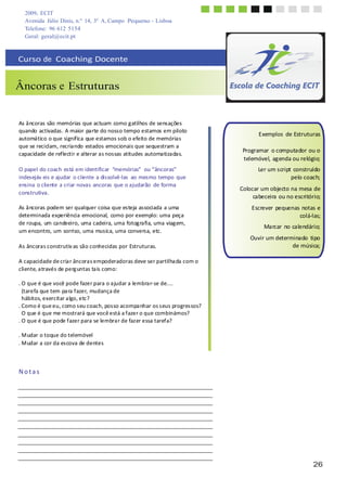 26
2009, ECIT
Avenida Júlio Dinis, n.º 14, 3º A, Campo Pequeno - Lisboa
Telefone: 96 612 5154
Geral: geral@ecit.pt
	
  
	
  
	
  
	
  
Curso	
  de	
  	
  Coaching	
  Docente	
  
	
  
	
  
	
  
Âncoras e Estruturas	
  
	
  
	
  
	
  
	
  
As	
  âncoras	
  são	
  memórias	
  que	
  actuam	
  como	
  g	
  atilhos	
  de	
  sensações	
  
quando	
  activadas.	
  A	
  maior	
  parte	
  do	
  nosso	
  tempo	
  estamos	
  em	
  piloto	
  
automático	
  o	
  que	
  significa	
  que	
  estamos	
  sob	
  o	
  efeito	
  de	
  memórias	
  
que	
  se	
  reciclam,	
  recriando	
  estados	
  emocionais	
  que	
  sequestram	
  a	
  
capacidade	
  de	
  reflectir	
  e	
  alterar	
  as	
  nossas	
  atitudes	
  automatizadas.	
  
	
  
O	
  papel	
  do	
  coach	
  está	
  em	
  identificar	
  	
  “memórias”	
  	
  ou	
  “âncoras”	
  
indesejáv	
  eis	
  e	
  ajudar	
   o	
  cliente	
  a	
  dissolvê-­‐las	
  	
  ao	
  mesmo	
  tempo	
  que	
  
ensina	
  o	
  cliente	
  a	
  criar	
  novas	
  ancoras	
  que	
  o	
  ajudarão	
   de	
  forma	
  
construtiva.	
  
	
  
As	
  âncoras	
  podem	
  ser	
  qualquer	
  coisa	
  que	
  esteja	
  associada	
  a	
  uma	
  
determinada	
  experiência	
  emocional,	
   como	
  por	
  exemplo:	
  uma	
  peça	
  
de	
  roupa,	
  um	
  candeeiro,	
  uma	
  cadeira,	
  uma	
  fotog	
  rafia,	
  uma	
  viag	
  em,	
  
um	
  encontro,	
  um	
  sorriso,	
  uma	
  musica,	
  uma	
  conversa,	
  etc.	
  
	
  
As	
  âncoras	
  construtiv	
  as	
  são	
  conhecidas	
  por	
  Estruturas.	
  
	
  
A	
  capacidade	
  de	
  cria	
  r	
  âncora	
  s	
  empoderadoras	
  deve	
  ser	
  partilha	
  da	
  com	
  o	
  
cliente,	
  a	
  través	
  de	
  perg	
  untas	
  ta	
  is	
  como:	
  
	
  
.	
  O	
  que	
  é	
  que	
  você	
  pode	
  fazer	
  para	
  o	
  a	
  judar	
  a	
  lembra	
  r-­‐	
  se	
  de....	
  
(tarefa	
  que	
  tem	
  pa	
  ra	
  f	
  azer,	
  mudança	
  de	
  
hábitos,	
  exercitar	
  a	
  lgo,	
  etc?	
  
.	
  Como	
  é	
  que	
  eu,	
  como	
  s	
  eu	
  coach,	
  pos	
  so	
  acompa	
  nhar	
  os	
  s	
  eus	
  progres	
  sos?	
  
O	
  que	
  é	
  que	
  me	
  mostrará	
  que	
  você	
  está	
  a	
  f	
  azer	
  o	
  que	
  combinámos?	
  
.	
  O	
  que	
  é	
  que	
  pode	
  f	
  azer	
  para	
  se	
  lembra	
  r	
  de	
  faz	
  er	
  essa	
  taref	
  a?	
  
	
  
.	
  M	
  udar	
  o	
  toque	
  do	
  telemóvel	
  
.	
  M	
  udar	
  a	
  cor	
  da	
  es	
  cova	
  de	
  dentes	
  
	
  
	
  
Exemplos	
   de	
  Estruturas	
  
	
  
Programar	
   o	
  computador	
  ou	
  o	
  
telemóvel,	
  agenda	
  ou	
  relógio;	
  
Ler	
  um	
  script	
  construído	
  
pelo	
  coach;	
  
	
  
Colocar	
  um	
  objecto	
  na	
  mesa	
  de	
  
cabeceira	
  ou	
  no	
  escritório;	
  
	
  
Escrever	
  pequenas	
  notas	
  e	
  
colá-­‐las;	
  
Marcar	
  no	
  calendário;	
  
Ouvir	
  um	
  determinado	
   tipo	
  
de	
  música;	
  
	
  
	
  
	
  
N	
  o	
  t	
  a	
  s	
  
 