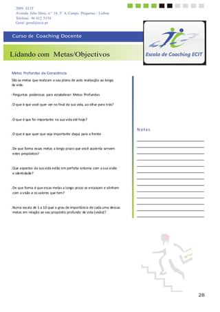 2009, ECIT
Avenida Júlio Dinis, n.º 14, 3º A, Campo Pequeno - Lisboa
Telefone: 96 612 5154
28
	
  
	
  
Geral: geral@ecit.pt
	
  
	
  
Curso	
  de	
  	
  Coaching	
  Docente	
  
	
  
	
  
	
  
Lidando com Metas/Objectivos
	
  
	
  
	
  
Metas	
  Profundas	
  da	
  Consciência	
  
	
  
São	
  as	
  metas	
  que	
  realizam	
  o	
  seu	
  plano	
  de	
  auto	
  realização	
  ao	
  longo	
  
da	
  vida.	
  
	
  
-­‐	
  Perguntas	
   poderosas	
   para	
  estabelecer	
   Metas	
  Profundas	
  
	
  
.	
  O	
  que	
  é	
  que	
  você	
  quer	
  ver	
  no	
  final	
  da	
  sua	
  vida,	
  ao	
  olhar	
  para	
  trás?	
  
	
  
	
  
	
  
.	
  O	
  que	
  é	
  que	
  foi	
  importante	
  na	
  sua	
  vida	
  até	
  hoje?	
  
	
  
	
  
.	
  O	
  que	
  é	
  que	
  quer	
  que	
  seja	
  importante	
  daqui	
  para	
  a	
  frente	
  
	
  
	
  
	
  
.	
  De	
  que	
  forma	
  essas	
  metas	
  a	
  longo	
  prazo	
  que	
  você	
  acalenta	
  servem	
  
estes	
  propósitos?	
  
	
  
	
  
	
  
.	
  Que	
  aspectos	
  da	
  sua	
  vida	
  estão	
  em	
  perfeita	
  sintonia	
  com	
  a	
  sua	
  visão	
  
e	
  identidade?	
  
	
  
	
  
	
  
.	
  De	
  que	
  forma	
  é	
  que	
  essas	
  metas	
  a	
  longo	
  prazo	
  se	
  encaixam	
  e	
  alinham	
  
com	
  a	
  v	
  isão	
  e	
  os	
  valores	
  que	
  tem?	
  
	
  
	
  
	
  
.	
  Numa	
  escala	
  de	
  1	
  a	
  10	
  qual	
  o	
  grau	
  de	
  importância	
  de	
  cada	
  uma	
  dessas	
  
metas	
  em	
  relação	
  ao	
  seu	
  propósito	
  profundo	
  de	
  vida	
  (visão)?	
  
N	
  o	
  t	
  a	
  s	
  
	
  
	
  
	
  
	
  
	
  
 