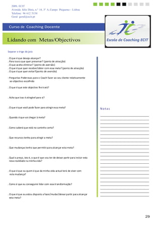 2009, ECIT
Avenida Júlio Dinis, n.º 14, 3º A, Campo Pequeno - Lisboa
Telefone: 96 612 5154
29
	
  
	
  
Geral: geral@ecit.pt
	
  
	
  
Curso	
  de	
  	
  Coaching	
  Docente	
  
	
  
	
  
	
  
Lidando com Metas/Objectivos	
  
	
  
	
  
Separar	
  o	
  trigo	
  do	
  joio	
  
	
  
.	
  O	
  que	
  é	
  que	
  deseja	
  alcançar?	
  
.	
  Para	
  isso	
  o	
  que	
  quer	
  preservar?	
  (ponto	
  de	
  atracção)	
  
.	
  O	
  que	
  ac	
  eita	
  eliminar?	
  (ponto	
  de	
  aversão)	
  
.	
  O	
  que	
  é	
  que	
  quer	
  receber/obter	
  com	
  essa	
  meta?	
  (ponto	
  de	
  atracção)	
  
.	
  O	
  que	
  é	
  que	
  quer	
  evitar?(ponto	
  de	
  aversão)	
  
	
  
-­‐	
  Perguntas	
  Poderosas	
  para	
  o	
  Coach	
  fazer	
  ao	
  seu	
  cliente	
  relativamente	
  
ao	
  objectivo	
  escolhido	
  
	
  
.	
  O	
  que	
  é	
  que	
  este	
  objectivo	
  lhe	
  tr	
  ará?	
  
	
  
	
  
.	
  Acho	
  que	
  isso	
  é	
  atingível	
  para	
  si?	
  
	
  
	
  
.	
  O	
  que	
  é	
  que	
  você	
  pode	
  fazer	
  para	
  atingir	
  essa	
  meta?	
  
	
  
	
  
.	
  Quando	
  é	
  que	
  vai	
  chegar	
  à	
  meta?	
  
	
  
	
  
	
  
.	
  Como	
  saberá	
  que	
  está	
  no	
  caminho	
  certo?	
  
	
  
	
  
.	
  Que	
  recursos	
  tenho	
  para	
  atingir	
  a	
  meta?	
  
	
  
	
  
.	
  Que	
  mudanças	
  tenho	
  que	
  per	
  mitir	
  para	
  alcançar	
  esta	
  meta?	
  
	
  
	
  
.	
  Qual	
  o	
  preço,	
  isto	
  é,	
  o	
  que	
  é	
  que	
  vou	
  ter	
  de	
  deixar	
  partir	
  par	
  a	
  incluir	
  esta	
  
nova	
  realidade	
  na	
  minha	
  vida?	
  
	
  
	
  
.	
  O	
  que	
  é	
  que	
  ou	
  quem	
  é	
  que	
  da	
  minha	
  vida	
  ac	
  tual	
  terá	
  de	
  viver	
  com	
  
esta	
  mudança?	
  
	
  
	
  
.	
  Como	
  é	
  que	
  eu	
  conseguirei	
  lidar	
  com	
  essa	
  tr	
  ansformação?	
  
	
  
	
  
.	
  O	
  que	
  é	
  que	
  eu	
  estou	
  disposto	
  a	
  fazer/mudar/deixar	
  partir	
  par	
  a	
  alcançar	
  
esta	
  meta?	
  
N	
  o	
  t	
  a	
  s	
  
 