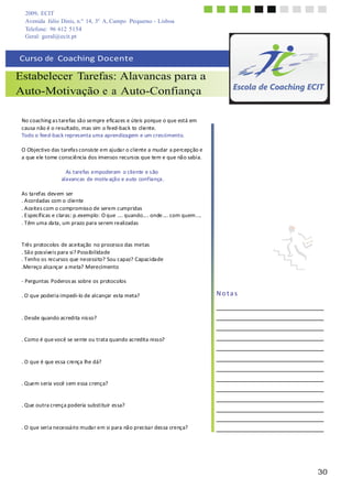 2009, ECIT
Avenida Júlio Dinis, n.º 14, 3º A, Campo Pequeno - Lisboa
Telefone: 96 612 5154
30
	
  
	
  
Geral: geral@ecit.pt
	
  
	
  
Curso	
  de	
  	
  Coaching	
  Docente	
  
	
  
Estabelecer Tarefas: Alavancas para a
Auto-Motivação e a Auto-Confiança
	
  
	
  
	
  
No	
  coaching	
  a	
  s	
  tarefas	
  sã	
  o	
  sempre	
  eficaz	
  es	
  e	
  úteis	
  porque	
  o	
  que	
  está	
  em	
  
causa	
  não	
  é	
  o	
  resultado,	
  mas	
  sim	
  o	
  feed-­‐back	
  to	
  cliente.	
  
Todo	
  o	
  feed-­‐back	
  repres	
  enta	
  uma	
  aprendiza	
  gem	
  e	
  um	
  cres	
  cimento.	
  
	
  
O	
  Objectivo	
  das	
  tarefa	
  s	
  consis	
  te	
  em	
  ajuda	
  r	
  o	
  cliente	
  a	
  mudar	
  a	
  percepção	
  e	
  
a	
  que	
  ele	
  tome	
  consciência	
  dos	
  imensos	
  recurs	
  os	
  que	
  tem	
  e	
  que	
  nã	
  o	
  sabia.	
  
	
  
As	
  tarefas	
  empoderam	
   o	
  cliente	
  e	
  s	
  ão	
  
alavancas	
  de	
  motiv	
  ação	
  e	
  auto	
  confiança.	
  
	
  
As	
  tarefas	
  dev	
  em	
  ser	
  
.	
  A	
  cordadas	
  com	
  o	
  cliente	
  
.	
  A	
  ceites	
  com	
  o	
  compromiss	
  o	
  de	
  serem	
  cumpridas	
  
.	
  E	
  specíf	
  icas	
  e	
  claras	
  :	
  p.exemplo:	
  O	
  que	
  ....	
  quando....	
  onde....	
  com	
  quem....	
  
.	
  T	
  êm	
  uma	
  da	
  ta	
  ,	
  um	
  prazo	
  para	
  serem	
  realizadas	
  
	
  
	
  
Três	
  protocolos	
  de	
  aceitação	
   no	
  process	
  o	
  das	
  metas	
  
.	
  Sã	
  o	
  pos	
  síveis	
  para	
  si?	
  Poss	
  ibilidade	
  
.	
  T	
  enho	
  os	
  recursos	
  que	
  necessito?	
  Sou	
  capaz?	
  Capacidade	
  
.Mereço	
  alca	
  nçar	
  a	
  meta?	
  Merecimento	
  
	
  
-­‐	
  Perguntas	
  Poderos	
  as	
  sobre	
  os	
  protocolos	
  
	
  
.	
  O	
  que	
  poderia	
  impedi-­‐	
  lo	
  de	
  alcançar	
  es	
  ta	
  meta?	
  
	
  
	
  
	
  
.	
  Desde	
  quando	
  acredita	
  nis	
  so?	
  
	
  
	
  
.	
  Como	
  é	
  que	
  você	
  se	
  sente	
  ou	
  trata	
  quando	
  acredita	
  niss	
  o?	
  
	
  
	
  
	
  
.	
  O	
  que	
  é	
  que	
  es	
  sa	
  crença	
  lhe	
  dá?	
  
	
  
	
  
.	
  Quem	
  s	
  eria	
  você	
  s	
  em	
  essa	
  crença?	
  
	
  
	
  
.	
  Que	
  outra	
  crença	
  poderia	
  substituir	
  es	
  sa?	
  
	
  
	
  
	
  
.	
  O	
  que	
  seria	
  necessá	
  rio	
  muda	
  r	
  em	
  si	
  para	
  nã	
  o	
  precisa	
  r	
  des	
  sa	
  crença?	
  
	
  
	
  
N	
  o	
  t	
  a	
  s	
  
 