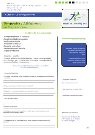 2009, ECIT
Avenida Júlio Dinis, n.º 14, 3º A, Campo Pequeno - Lisboa
Telefone: 96 612 5154
	
  
Geral: geral@ecit.pt
	
  
	
  
Curso	
  de	
  	
  Coaching	
  Docente	
  
	
  
	
  
	
  
	
  
Perspectiva e Alinhamento
As Chaves de Ouro
	
  
	
  
ToolBox da Consciência
	
  
. Comprometimento	
  vs	
  Tentativa	
  
.	
  Responsabilidade	
  vs	
  Acusação	
  
.	
  Confiança	
  vs	
  Dúvida	
  
.	
  Responder	
  vs	
  Reacção	
  
.	
  Respeitar	
  vs	
  Invalidar	
  
.	
  Verdade	
  vs	
  Ilusão/Mentira	
  
.	
  Acção	
  vs	
  Indecisão	
  
	
  
	
  
-­‐	
  Respeitar	
  e	
  Invalidar	
  
O	
  respei	
  to	
  que	
  t	
  emo	
  s	
  por	
  n	
  ós	
  é	
  emit	
  ido	
  para	
  o	
  mundo	
  ext	
  erio	
  r	
  at	
  ravés	
  d	
  e	
  
sin	
  ai	
  s	
  silen	
  ciosos	
  que	
  o	
  inc	
  onsci	
  en	
  te	
  d	
  os	
  ou	
  tro	
  s	
  capta.	
  A	
  sua	
  r	
  esp	
  osta	
  a	
  n	
  ós	
  
rep	
  resent	
  a	
  o	
  feed-­‐b	
  ac	
  k	
  c	
  orr	
  espon	
  dente.	
  
	
  
So	
  mos	
   nós	
  que	
  e	
  st	
  abel	
  ecemos	
   os	
  l	
  imi	
  tes	
  e	
  as	
  front	
  eiras	
  
d	
  o	
  n	
  osso	
  terri	
  tó	
  ri	
  o	
  p	
  esso	
  al.	
  
	
  
	
  
-­‐	
  Perguntas	
  Poderosas	
  
	
  
. Que	
  tipo	
  de	
  frases/atitudes	
  ouviste	
  ou	
  viveste	
  no	
  passado	
  que	
  te	
  fizeram	
  sentir	
  desrespeitado	
  ou	
  
invalidado?	
  
	
  
	
  
	
  
	
  
. Em	
  que	
  aspectos	
  da	
  tua	
  vida	
  não	
  te	
  sentes	
  respeitado?	
  
	
  
	
  
..	
  De	
  que	
  forma	
  é	
  que	
  isso	
  reflecte	
  a	
  falta	
  de	
  respeito	
  por	
  ti	
  mesmo?	
  
	
  
	
  
	
  
	
  
..	
  Quais	
  são	
  os	
  teus	
  limites?	
  
	
  
	
  
	
  
	
  
	
  
.	
  Exercício	
  de	
  auto-­‐respeito	
  
	
  
	
  
	
  
	
  
Pensa	
  em	
  alguém	
  ou	
  em	
  algo	
  
sobre	
  essa	
  pessoa	
  ao	
  qual	
  
não	
  costumas	
  dar	
  muito	
  
valor.	
  
	
  
Lista	
  os	
  teus	
  julgamentos	
  
sobre	
  essa	
  pessoa	
  ou	
  sobre	
  
esse	
  aspecto	
  dela.	
  
	
  
	
  
	
  
	
  
	
  
	
  
	
  
	
  
	
  
	
  
-­‐-­‐	
  Perguntas	
  Poderosas	
  
	
  
.	
   Como	
  podes	
  transformar	
  isso?	
  
	
  
	
  
	
  
.	
  .	
  Quais	
  os	
  pontos	
  de	
  aversão/atracção?	
  
	
  
	
  
	
  
.	
  .	
  Que	
  motores	
  emocionais	
  identificaste?	
  
.	
  
	
  
	
  
.	
  
.	
  Comunica-­‐los	
  aos	
  outros?	
  
	
  
	
  
.	
  Como	
  é	
  que	
  os	
  teus	
  pensamentos,	
  palavras	
  e	
  acções	
  representam	
  sinais	
  para	
  os	
  outros	
  
informando-­‐os	
  acerca	
  dos	
  teus	
  limites?	
  
	
  
.	
  Exercício	
  de	
  auto-­‐consciência	
  
	
  
	
  
	
  
.	
  Em	
  que	
  aspectos	
  da	
  tua	
  vida	
  é	
  que	
  achas	
  que	
  tens	
  de	
  estabelecer	
  fronteiras	
  mais	
  fortes	
  e	
  
definidas?	
  
Faz	
  uma	
  lista	
  de	
  3	
  actos	
  de	
  
auto-­‐respeito	
   e	
   de	
   3	
   actos	
  
de	
  auto-­‐invalidação.	
  
	
  
	
  
31
 