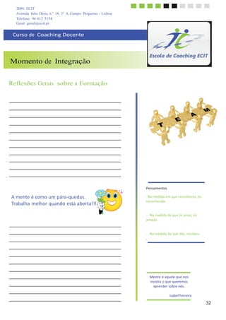 2009, ECIT
Avenida Júlio Dinis, n.º 14, 3º A, Campo Pequeno - Lisboa
Telefone: 96 612 5154
	
  
Geral: geral@ecit.pt
	
  
	
  
Curso	
  de	
  	
  Coaching	
  Docente	
  
	
  
	
  
	
  
	
  
	
  
Momento de Integração
	
  
	
  
	
  
	
  
Reflexões Gerais sobre a Formação
	
  
	
  
	
  
	
  
	
  
	
  
	
  
	
  
	
  
	
  
	
  
	
  
	
  
A	
  mente	
  é	
  como	
  um	
  pára-­‐quedas.	
  
Trabalha	
  melhor	
  quando	
  está	
  aberta!!!	
  
Pensamentos	
  
	
  
.	
  Na	
  medida	
  em	
  que	
  reconheces,	
  és	
  
reconhecido.	
  
	
  
	
  
.	
  .	
  Na	
  medida	
  de	
  que	
  te	
  amas,	
  és	
  
amado.	
  
	
  
	
  
.	
  .	
  Na	
  medida	
  do	
  que	
  dás,	
  recebes.	
  
.	
  
	
  
	
  
	
  
	
  
	
  
	
  
	
  
	
  
	
  
Mestre	
  é	
  aquele	
  que	
  nos	
  
mostra	
  o	
  que	
  queremos	
  
aprender	
  sobre	
  nós.	
  
	
  
Isabel	
  Ferreira	
  
	
  
32
 