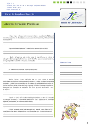 2009, ECIT
Avenida Júlio Dinis, n.º 14, 3º A, Campo Pequeno - Lisboa
Telefone: 96 612 5154
6
	
  
	
  
Volta	
  à	
  situação	
  e	
  iden	
  
diferença	
  que	
  sentes	
  q	
  
pens	
  
	
  
Quais	
  os	
  pontos	
  de	
  atr	
  
aversão	
  em	
  cada	
  u	
  
perspe	
  
Geral: geral@ecit.pt
	
  
	
  
Curso	
  de	
  	
  Coaching	
  Docente	
  
	
  
	
  
	
  
	
  
Algumas Perguntas Poderosas
	
  
	
  
	
  
	
  
	
  
	
  
-­‐	
  O	
  que	
  é	
  que	
  acha	
  que	
  o	
  impede	
  de	
  realizar	
  o	
  seu	
  objectivo?	
  (O	
  coach	
  
identifica	
  os	
  pontos	
  de	
  atracção	
  e	
  aversão	
  que	
  existem	
  no	
  cliente,	
  relativamente	
  a	
  
este	
  objectivo)	
  
	
  
	
  
	
  
	
  
-­‐	
  De	
  que	
  forma	
  ou	
  até	
  onde	
  é	
  que	
  se	
  sente	
  responsável	
  por	
  isso?	
  
	
  
	
  
	
  
	
  
-­‐	
   Qual	
   é	
   o	
   lugar	
   na	
   sua	
   mente,	
   onde	
   vê	
   o	
   problema,	
   os	
   outros,	
   a	
  
situação?	
  (Com	
  a	
  resposta	
  do	
  cliente	
  o	
  coach	
  identifica	
  que	
  aspectos	
  emocionais,	
  
crenças	
  e	
  padrões	
  que	
  estão	
  a	
  bloquear	
  a	
  realização)	
  
	
  
	
  
	
  
Palavras	
  Chave	
  
	
  
	
  
	
  
-­‐	
  O	
  que	
  é	
  que	
  o	
  faz	
  pensar	
  assim/	
  ou	
  dizer	
  isso?	
  
	
  
	
  
	
  
	
  
	
  
-­‐Existe	
   alguma	
   outra	
   situação	
   na	
   sua	
   vida	
   onde	
   a	
   mesma	
  
dificuldade/perspectiva/opinião	
  está	
  presente?	
  (	
  O	
  coach	
  escuta	
  o	
  cliente	
  e	
  dá	
  
feed	
  back.	
  O	
  objectivo	
  do	
  coach	
  é	
  criar	
  um	
  espaço	
  de	
  abertura	
  de	
  consciência	
  no	
  
cliente,	
  ouvindo-­‐se	
  nas	
  palavras	
  de	
  outra	
  pessoa	
  -­‐	
  O	
  coach	
  –	
  reconhecendo	
  que	
  os	
   	
  	
   	
  
aspectos	
  	
  que	
  	
  bloqueiam	
  	
  a	
  	
  realização	
  	
  são	
  	
  filtros	
  	
  pessoais	
  	
  associados	
  	
  a	
  	
  um	
  
propósito.	
  
	
  
	
  
	
  
	
  
	
  
-­‐	
  Quem	
  ou	
  como	
  seria	
  você	
  sem	
  este	
  pensamento	
  ou	
  ideia	
  ou	
  sensação	
  
ou	
  emoção	
   ou	
  crença?	
   (Os	
  motores	
  emocionais	
  são	
  a	
  expressão	
  do	
  propósito	
  
vigente,	
  ao	
  momento,	
  da	
  consciência	
  do	
  cliente)	
  
	
  
	
  
	
  
	
  
-­‐	
  O	
  que	
  acha	
  que	
  pode	
  fazer/alterar/	
   para	
  realizar	
  o	
  seu	
  objectivo?	
  (O	
  
coach	
  apercebe-­‐se	
  até	
  onde	
  o	
  cliente	
  está	
  disponível	
  para	
  ir,	
  neste	
  momento)	
  
Apresenta	
  uma	
  situação	
  e	
  
descreve-­‐a	
  sob	
  três	
  perspectivas	
  
diferentes.	
  
	
  
tifica	
  a	
  
uando	
  
as	
  nela.	
  
	
  
acção	
  e	
  
ma	
  das	
  
ctivas?	
  
 