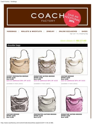 Coach Factory - Handbags




         HANDBAGS          |   WALLETS & WRISTLETS                |    JEWELRY      |   ONLINE EXCLUSIVES              |   SHOES
                                                                                                       sign out | my shopping bag
                large + medium sized bags like shoulder, tote,
                crossbody, gallery - add U.S.$70 for postage to send to
                u. For wallets, wristlets -add U.S$40 for postage. Change
                into your RM current exchange rate for total RM.          store closes in 48:17:49
                                                                                                                 hrs   mins   sec




        PATENT PERFORATED BROOKE                   SIGNATURE SATEEN BROOKE               LEATHER BROOKE
        MFSRP $428                                 MFSRP $298                            MFSRP $358
        Now $189                                   Now $189                              Now $189
        save an additional 30% off: $132           save an additional 30% off: $132      save an additional 30% off: $132

        (available in more colors)                 (available in more colors)            (available in more colors)




        LEATHER BROOKE                             PERFORATED LEATHER BROOKE             SIGNATURE SATEEN BROOKE
        MFSRP $358                                 MFSRP $428                            MFSRP $298
        Now $189                                   Now $179                              Now $189



http://www.coachfactory.com/content/CollectionListView.aspx[6/22/2011 8:46:32 AM]
 